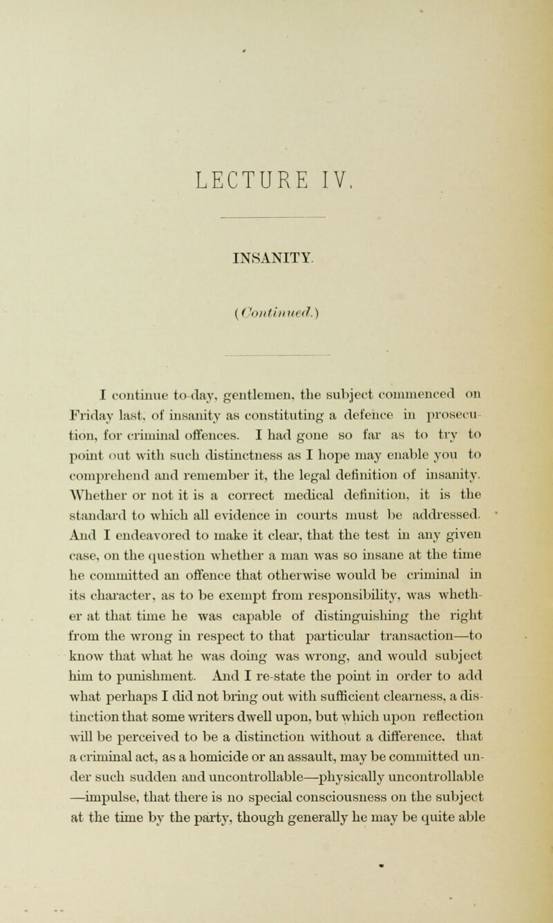 LECTURE IV, INSANITY (('ontinued.) I continue to day, gentlemen, the subject commenced on Friday last, of insanity as constituting a defence in prosecu tion, for criminal offences. I had gone so far as to try to point < >ut with such distinctness as I hope may enable you to comprehend and remember it, the legal definition of insanity. Whether or not it is a correct medical definition, it is the standard to which all evidence hi courts must be addressed. And I endeavored to make it clear, that the test in any given case, on the question whether a man was so insane at the time he committed an offence that otherwise would be criminal in its character, as to be exempt from responsibility, was wheth- er at that time he was capable of distinguishing the right from the wrong in respect to that particular transaction—to know that what he was doing was wrong, and would subject him to punishment. And I re-state the point in order to add what rjerhaps I did not bring out with sufficient clearness, a dis- tinction that some writers dwell upon, but which upon reflection will be perceived to be a distinction without a difference, that a criminal act, as a homicide or an assault, may be committed un- der such sudden and uncontrollable—physically uncontrollable —impulse, that there is no special consciousness on the subject at the time by the party, though generally he may be quite able