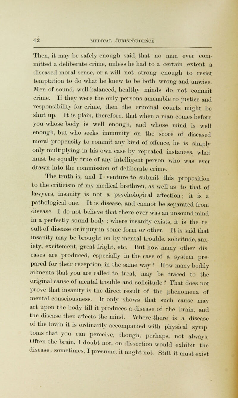 Then, it may be safely enough said, that no man eyer com- mitted a deliberate crime, unless he had to a certain extent a diseased moral sense, or a will not strong enough to resist temptation to do what he knew to be both wrong and unwise. Men of sound, well-balanced, healthy minds do not commit crime. If they were the only persons amenable to justice and responsibility for crime, then the criminal courts might be shut up. It is plain, therefore, that when a man comes before you whose body is well enough, and whose mind is well enough, but who seeks immunity on the score of diseased moral propensity to commit any kind of offence, he is simply only multiplying in his own case by repeated instances, what must be equally true of any intelligent person who was eyer drawn into the commission of deliberate crime. The truth is, and I venture to submit this proposition to the criticism of my medical brethren, as well as to that of lawyers, insanity is not a psychological affection; it is a pathological one. It is disease, and cannot be separated from disease. I do not believe that there ever was an unsound mind in a perfectly sound body ; where insanity exists, it is the re- sult of disease or injury in some form or other. It is said that insanity may be brought on by mental trouble, solicitude, anx iety, excitement, great fright, etc. But how many other dis- eases are produced, especially in the case of a system pre- pared for their reception, hi the same way ? How many bodily ailments that you are called to treat, may be traced to the original cause of mental trouble and solicitude 1 That does not prove that insanity is the direct result of the phenomena of mental consciousness. It only shows that such cause may act upon the body till it produces a disease of the brain, and the disease then affects the mind. Where there is a disease of the brain it is ordinarily accompanied with physical symp- toms that you can perceive, though, perhaps,' not always. Often the brain, I doubt not, on dissection would exhibit the disease; sometimes, I presume, it might not. Still, it must exist