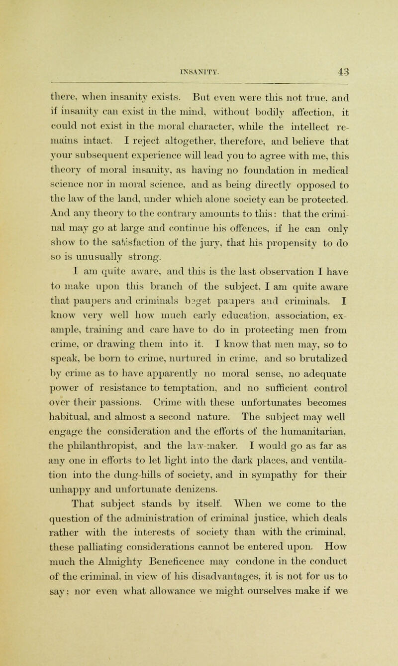 there, when insanity exists. But even were this not true, and if insanity can exist in the mind, without bodily affection, it could not exist in the moral character, while the intellect re- mains intact. I reject altogether, therefore, and believe that your subsequent experience will lead you to agree with me, this theory of moral insanity, as having no foundation in medical science nor in moral science, and as being directly opposed to the law of the land, under which alone society can be protected. And any theory to the contrary amounts to this: that the crimi- nal may go at large and continue his offences, if he can only show to the satisfaction of the jury, that his propensity to do so is unusually strong. I am quite aware, and this is the last observation I have to make upon this branch of the subject, I am quite aware that paupers and criminals b2get paupers and criminals. I know very well how much early education, association, ex- ample, traiiring and care have to do in protecting men from crime, or drawing them into it. I know that men may, so to speak, be born to crime, nurtured in crime, and so brutalized by crime as to have apparently no moral sense, no adequate power of resistance to temptation, and no sufficient control over their passions. Crime with these unfortunates becomes habitual, and almost a second nature. The subject may well engage the consideration and the efforts of the humanitarian, the philanthropist, and the lav-maker. I would go as far as any one in efforts to let light into the dark places, and ventila- tion into the dung-hills of society, and in sympathy for their unhappy and unfortunate denizens. That subject stands by itself. When we come to the question of the administration of criminal justice, which deals rather with the interests of society than with the criminal, these palliating considerations cannot be entered upon. How much the Almighty Beneficence may condone in the conduct of the criminal, in view of his disadvantages, it is not for us to say; nor even what allowance we might ourselves make if we