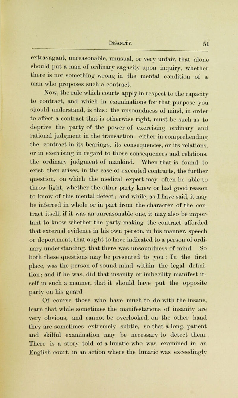 extravagant, unreasonable, unusual, or very unfair, that alone should put a man of ordinary sagacity upon inquiry, whether there is not something wrong in the mental condition of a man who proposes such a contract. Now, the rule which courts apply in respect to the capacity to contract, and which in examinations for that purpose you should understand, is this: the unsoundness of mind, in order to affect a contract that is otherwise right, must be such as to deprive the party of the power of exercising ordinary and rational judgment in the transaction: either in comprehending the contract in its bearings, its consequences, or its relations, or in exercising in regard to those consequences and relations, the ordinary judgment of mankind. When that is found to exist, then arises, in the case of executed contracts, the further question, on which the medical expert may often be able to throw light, whether the other party knew or had good reason to know of this mental defect; and while, as I have said, it may be inferred in whole or in part from the character of the con- tract itself, if it was an unreasonable one, it may also be impor- tant to know whether the party making the contract afforded that external evidence in his own person, in his manner, speech or deportment, that ought to have indicated to a person of ordi- nary understanding, that there was unsoundness of mind. So both these questions may be presented to you : In the first place, was the person of sound mind within the legal defini- tion ; and if he was, did that insanity or imbecility manifest it- self in such a manner, that it should have put the opposite part}' on his guard. Of course those who have much to do with the insane, learn that while sometimes the manifestations of insanity are very obvious, and cannot be overlooked, on the other hand they are sometimes extremely subtle, so that a long, patient and skilful examination may be necessary to detect them. There is a story told of a lunatic who was examined in an English court, in an action where the lunatic was exceedingly