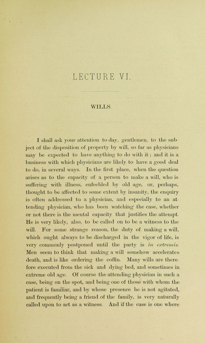 WILLS. I shall ask your attention to-day, gentlemen, to the sub- ject of the disposition of property by will, so far as physicians may be expected to have anything to do with it; and it is a business with which physicians are likely to have a good deal to do, in several ways. In the first place, when the question arises as to the capacity of a person to make a will, who is suffering with illness, enfeebled by old age, or, perhaps, thought to be affected to some extent by insanity, the enquiry is often addressed to a physician, and especially to an at- tending physician, who has been watching the case, whether or not there is the mental capacity that justifies the attenrpt. He is very likely, also, to be called on to be a witness to the will. For some strange reason, the duty of making a will, which ought always to be discharged in the vigor of life, is very commonly postponed until the party is in extremis. Men seem to think that making a will somehow accelerates death, and is like ordering the coffin. Many wills are there- fore executed from the sick and dying bed, and sometimes in extreme old age. Of course the attending physician in such a case, being on the spot, and being one of those with whom the patient is familiar, and by whose presence he is not agitated, and frequently being a friend of the family, is very naturally called upon to act as a witness. And if the case is one where