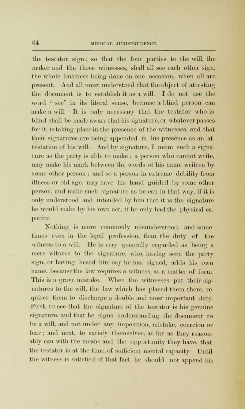 the testator sign ; so that the four parties to the will, the maker and the three witnesses, shall all see each other sign, the whole business being done on one occasion, when all are present. And all must understand that the object of attesting the document is to establish it as a will. I do not use the word  see in its literal sense, because a blind person can make a will. It is only necessary that the testator who is blind shall be made aware that his signature, or whatever passes for it, is taking place hi the presence of the witnesses, and that their signatures are being appended hi his presence as an at testation of his will. And by signature, I mean such a signa- ture as the party is able to make ; a person who cannot write, may make his mark between (he words of his name written by some other person : and so a person in extreme debility from illness or old age. may have his hand guided by some other person, and make such signature as he can in that way, if it is only understood and intended by him that it is the signature lie would make by his own act, if he only had the physical ca- pacity. Nothing is more commonly misunderstood, and some times even in the legal profession, than the duty of the witness to a will. He is very generally regarded as being a mere witness to the signature, who, having seen the party sign, or having heard him say he has signed, adds his own name, because the law requires a witness, as a matter of form. This is a grave mistake. When the witnesses put their sig- natures to the will, the law which has placed them there, re- quires them to discharge a double and most important duty. First, to see that the signature of the testator is his genuine signature, and that he signs understanding the document to be a will, and not under any imposition, mistake, coercion or fear; and next, to satisfy themselves, as far as they reason- ably can with the means and the opportunity they have, that the testator is at the time, of sufficient mental capacity. Until the witness is satisfied of that fact, he should not append his