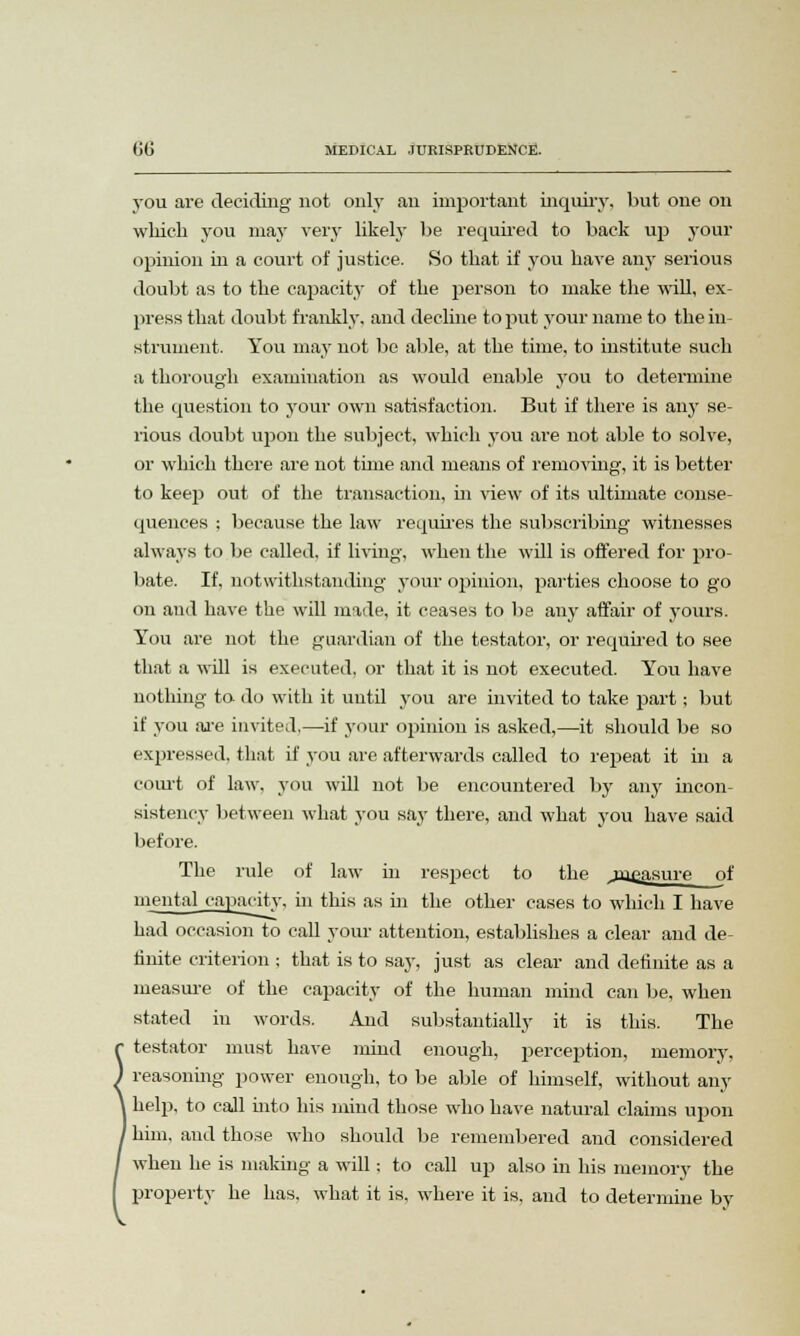 you are deciding not only an important inquiry, but one on which you may very likely be required to back up your opinion in a court of justice. So that if you have any serious doubt as to the capacity of the person to make the will, ex- press that doubt frankly, and decline to put your name to the in- strument. You may not be able, at the time, to institute such a thorough examination as would enable you to determine the question to your own satisfaction. But if there is any se- rious doubt upon the subject, which you are not able to solve, or which there are not time and means of removing, it is better to keep out of the transaction, in view of its ultimate conse- quences ; because the law requires the subscribing witnesses always to be called, if living, when the will is offered for pro- bate. If, notwithstanding your opinion, parties choose to go on and have the will made, it ceases to be any affair of yours. You are not the guardian of the testator, or required to see that a will is executed, or that it is not executed. You have nothing to do with it until you are invited to take part; but if you are invited,—if your opinion is asked,—it should be so expressed, that if you are afterwards called to repeat it in a court of law, you will not be encountered by any incon- sistency between what you say there, and what you have said before. The rule of law in respect to the jtu^asure of mental capacity, in this as in the other cases to which I have had occasion to call your attention, establishes a clear and de finite criterion ; that is to say, just as clear and definite as a measure of the capacity of the human mind can be, when stated in words. And substantially it is this. The testator must have mind enough, perception, memory, reasoning power enough, to be able of himself, without any help, to call into his mind those who have natural claims upon him, and those who should be remembered and considered when he is making a will; to call up also in his memory the property he has, what it is, where it is. and to determine by