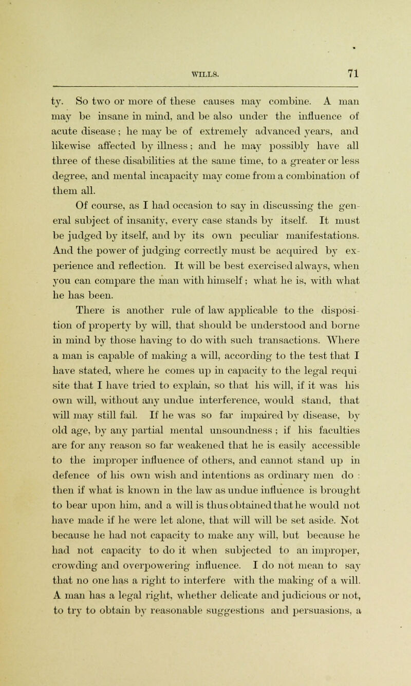 ty. So two or more of these causes may combine. A man may be insane in mind, and be also under the influence of acute disease ; he may be of extremely advanced years, and likewise affected by illness; and he may possibly have all three of these disabilities at the same time, to a greater or less degree, and mental incapacity may come from a combination of them all. Of course, as I had occasion to say in discussing the gen- eral subject of insanity, every case stands by itself. It must be judged by itself, and by its own peculiar manifestations. And the power of judging correctly must be acquired by ex- perience and reflection. It will be best exercised always, when you can compare the man with himself; what he is, with what he has been. There is another rule of law applicable to the disposi- tion of property by will, that should be understood and borne in mind by those having to do with such transactions. Where a man is caj^able of making a will, according to the test that I have stated, where he comes up hi capacity to the legal requi site that I have tried to explain, so that his will, if it was his own will, without any undue interference, would Stand, that will may still fail. If he was so far impaired by disease, by old age, by any partial mental unsoundness ; if his faculties are for any reason so far weakened that he is easily accessible to the improper influence of others, and cannot stand up hi defence of his own wish and intentions as ordinary men do • then if what is known in the law as undue influence is brought to bear upon him, and a will is thus obtained that he would not have made if he were let alone, that will will be set aside. Not because he had not capacity to make any will, but because he had not capacity to do it when subjected to an improper, crowding and overpowering influence. I do not mean to say that no one has a right to interfere with the making of a will. A man has a legal right, whether delicate and judicious or not, to try to obtain by reasonable suggestions and persuasions, a