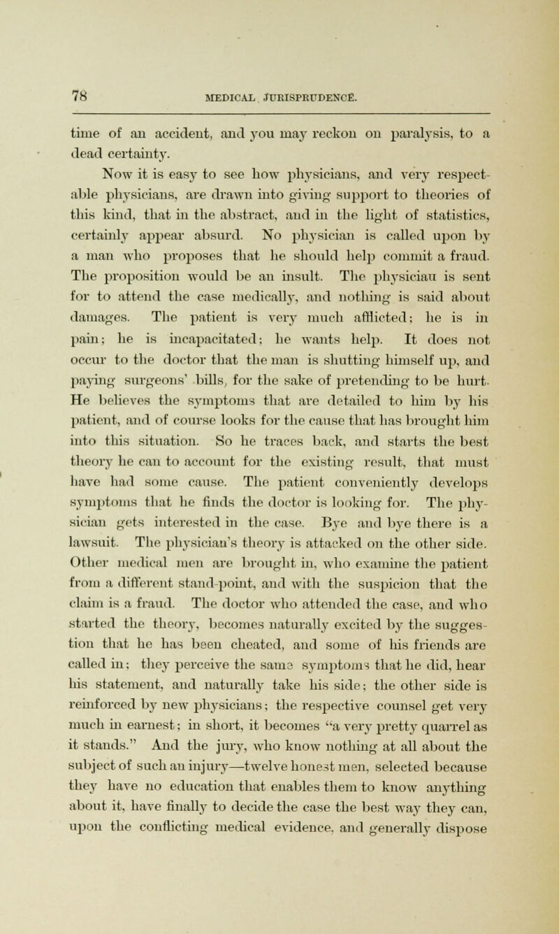 time of an accident, and you may reckon on paralysis, to a dead certainty. Now it is easy to see bow physicians, and very respect- able physicians, ai-e drawn into giving support to tbeories of tins kind, tliat in the abstract, and in the light of statistics, certainly appear absurd. No physician is called upon by a man who piloses that he should help commit a fraud. The proposition would be an insult. The physician is sent for to attend the case medically, and nothing is said about damages. The patient is very much afflicted; he is in pain; he is incapacitated; he wants help. It does not occur to the doctor that the man is shutting himself up, and paying surgeons' bills, for the sake of pretending to be hurt- He believes the symptoms that are detailed to him by his patient, and of course looks for the cause that has brought him into this situation. So he traces back, and starts the best theory he can to account for the existing result, that must have had some cause. The patient conveniently develops symptoms that he finds the doctor is looking for. The phy- sician gets interested in the case. Bye and bye there is a lawsuit. The physician's theory is attacked on the other side. Other medical men are brought in, who examine the patient from a different stand-point, and with the suspicion that the claim is a fraud. The doctor who attended the case, and who stated the theory, becomes naturally excited by the sugges- tion that he has been cheated, and some of his friends are called in; they perceive the sama symptoms that he did, hear his statement, and naturally take his side; the other side is reinforced by new physicians; the respective counsel get very much in earnest; in short, it becomes a very pretty quarrel as it stands. And the jury, who know nothing at all about the subject of such an injury—twelve honest men, selected because they have no education that enables them to know anything about it, have finally to decide the case the best way they can, upon the conflicting medical evidence, and generally dispose