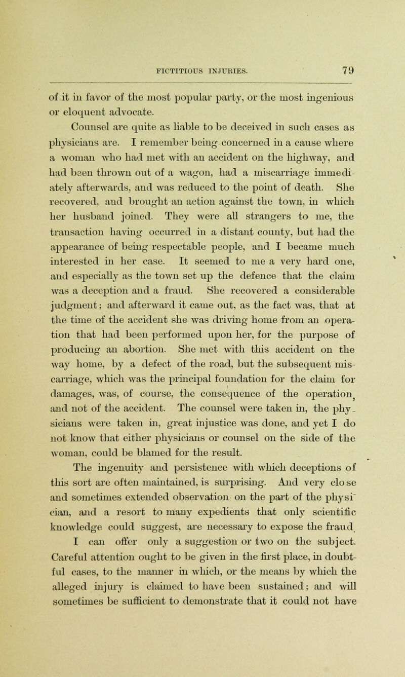 of it in favor of the most popular party, or the most ingenious or eloquent advocate. Counsel are quite as liable to be deceived in such cases as physicians are. I remember being concerned in a cause where a woman who had met with an accident on the highway, and had been thrown out of a wagon, had a miscarriage immedi- ately afterwards, and was reduced to the point of death. She recovered, and brought an action against the town, in which her husband joined. They were all strangers to me, the transaction having occurred in a distant county, but had the appearance of being respectable people, and I became much interested in her case. It seemed to me a very hard one, and especially as the town set up the defence that the claim was a deception and a fraud. She recovered a considerable judgment; and afterward it came out, as the fact was, that at the time of the accident she was driving home from an opera- tion that had been performed upon her, for the purpose of producing an abortion. She met with this accident on the way home, by a defect of the road, but the subsequent mis- carriage, which was the principal foundation for the claim for damages, was, of course, the consequence of the operation and not of the accident. The counsel were taken in, the phy _ sicians were taken in, great injustice was done, and yet I do not know that either physicians or counsel on the side of the woman, could be blamed for the result. The ingenuity and persistence with which deceptions of tliis sort are often maintained, is surprising. And very clo se and sometimes extended observation on the jiai't of the physi cian, and a resort to many exj>edients that only scientific knowledge could suggest, are necessary to expose the fraud I can offer only a suggestion or two on the subject. Careful attention ought to be given hi the first place, hi doubt- ful cases, to the manner in which, or the means by which the alleged injury is claimed to have been sustained; and will sometimes be sufficient to demonstrate that it could not have