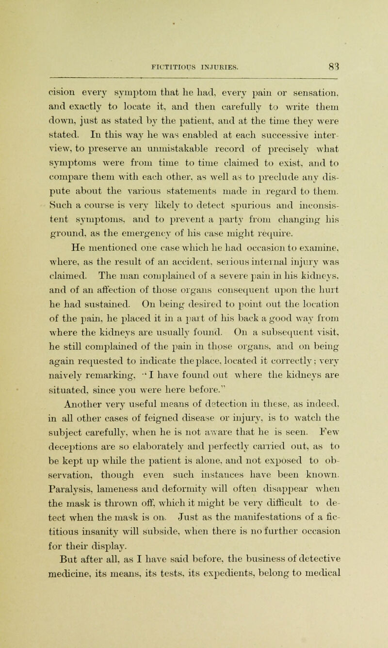 cision every symptom that he had, every pain or sensation, and exactly to locate it, and then carefully to write them down, just as stated by the patient, and at the time they were stated. In this way he was enabled at each successive inter- view, to preserve an unmistakable record of precisely what symptoms were from time to time claimed to exist, and to compare them with each other, as well as to preclude any dis- pute about the various statements made in regard to them. Such a course is very likely to detect spurious and inconsis- tent symptoms, and to prevent a party from changing his ground, as the emergency of his case might require. He mentioned one case which he had occasion to examine, where, as the result of an accident, seiious internal injury was claimed. The man complained of a severe pain in his kidneys, and of an affection of those organs consequent upon the hurt he had sustained. On being desired to point out the location of the pain, he placed it in a part of his back a good way from where the kidneys are usually found. On a subsequent visit, he still complained of the pain in those organs, and on being again requested to indicate the place, located it correctly; very naively remarking, ■' I have found out where the kidneys are situated, since you were here before. Another very useful means of detection in these, as indeed, in all other cases of feigned disease or injury, is to watch the subject carefully, when he is not aware that he is seen. Few deceptions are so elaborately and perfectly carried out, as to be kept up while the patient is alone, and not exposed to ob- servation, though even such instances have been known. Paralysis, lameness and deformity will often disappear when the mask is thrown off, which it might be very difficult to de- tect when the mask is on. Just as the manifestations of a fic- titious insanity will subside, when there is no further occasion for their display. But after all, as I have said before, the business of detective medicine, its means, its tests, its expedients, belong to medical