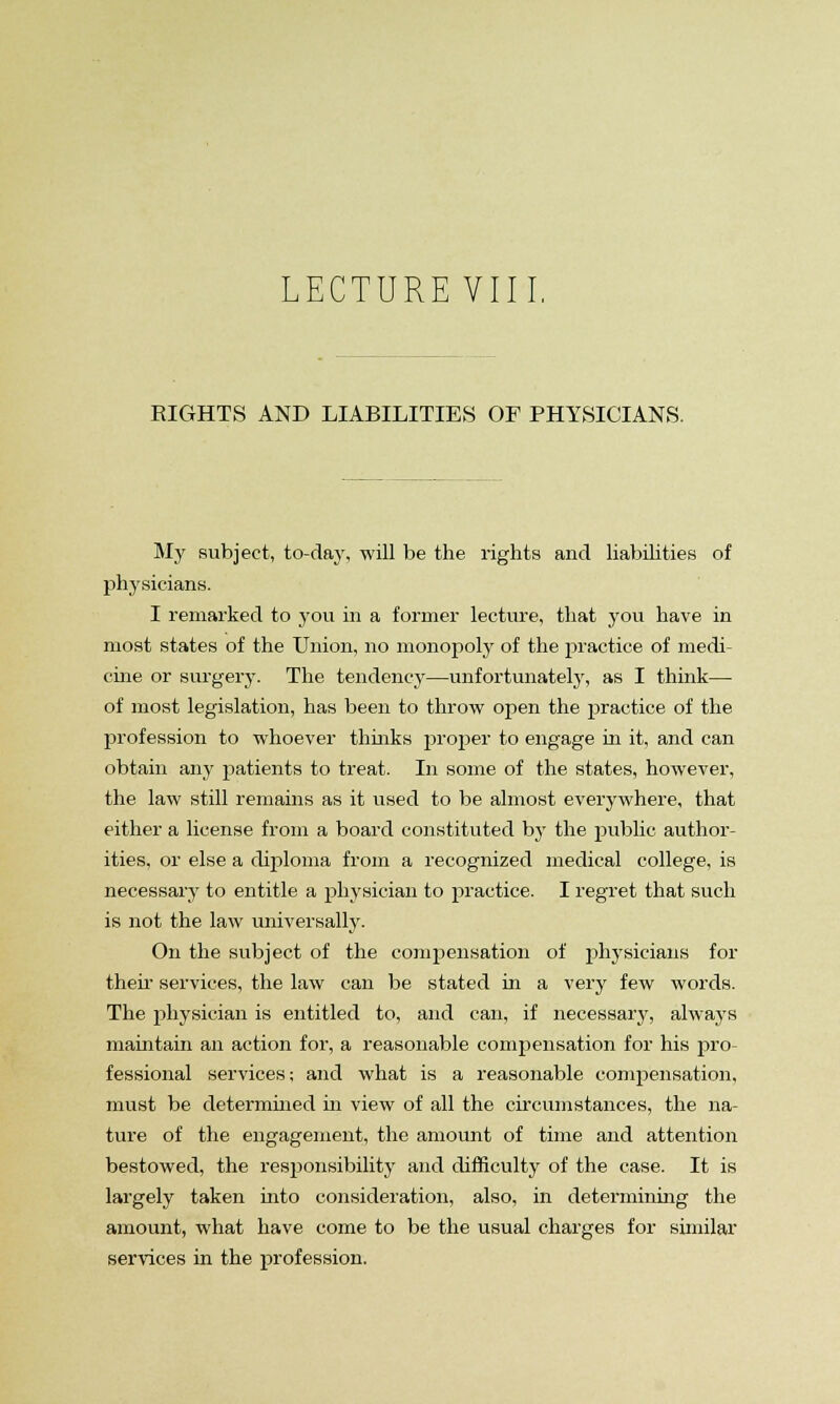 LECTURE VIII. RIGHTS AND LIABILITIES OF PHYSICIANS. My subject, to-day, will be the rights and liabilities of physicians. I remarked to yon in a former lecture, that you have in most states of the Union, no monopoly of the practice of medi- cine or surgery. The tendency—unfortunately, as I think— of most legislation, has been to throw open the practice of the profession to whoever thinks proper to engage in it, and can obtain any patients to treat. In some of the states, however, the law still remains as it used to be almost everywhere, that either a license from a board constituted by the public author- ities, or else a diploma from a recognized medical college, is necessary to entitle a physician to practice. I regret that such is not the law universally. On the subject of the compensation of physicians for then- services, the law can be stated in a very few words. The physician is entitled to, and can, if necessary, always maintain an action for, a reasonable compensation for his pro fessional services; and what is a reasonable compensation, must be determined in view of all the circumstances, the na- ture of the engagement, the amount of time and attention bestowed, the responsibility and difficulty of the case. It is largely taken into consideration, also, in determining the amount, what have come to be the usual charges for similar services in the profession.