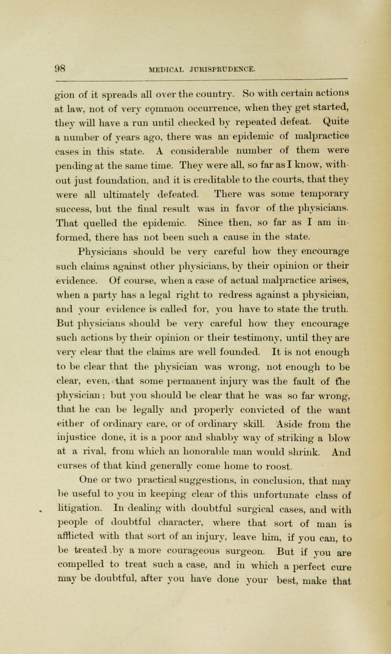 gion of it spreads all over the country. So with certain actions at law, not of very common occurrence, when they get started, they will have a run until checked by repeated defeat. Quite a number of years ago, there was an epidemic of malpractice cases in this state. A considerable number of them were pending at the same time. They were all, so far as I know, with- out just foundation, and it is creditable to the courts, that they were all ultimately defeated. There was some temporary success, but the final result was in favor of the physicians. That quelled the epidemic. Since then, so far as I am in- formed, there has not been such a cause in the state. Physicians should be very careful how they encourage such claims against other physicians, by their opinion or their evidence. Of course, when a case of actual malpractice arises, when a party has a legal right to redress against a physician, and your- evidence is called for, you have to state the truth. But physicians should be very careful how they encourage such actions by then opinion or their testimony, until they are very clear that the claims are well founded. It is not enough to be clear that the physician was wrong, not enough to be clear, even, that some permanent injury was the fault of the physician ; but you should be clear that he was so far wrong, that he can be legally and properly convicted of the want either of ordinary care, or of ordinary skill. Aside from the injustice done, it is a poor and shabby way of striking a blow at a rival, from which an honorable man would shrink. And curses of that khid generally come home to roost. One or two practical suggestions, in conclusion, that may be useful to you in keeping clear of this unfortunate class of litigation. In dealing with doubtful surgical cases, and with people of doubtful character, where that sort of man is afflicted with that sort of an injury, leave him, if you can, to be treated by a more courageous surgeon. But if you are compelled to treat such a case, and in which a perfect cure may be doubtful, after you have done your best, make that