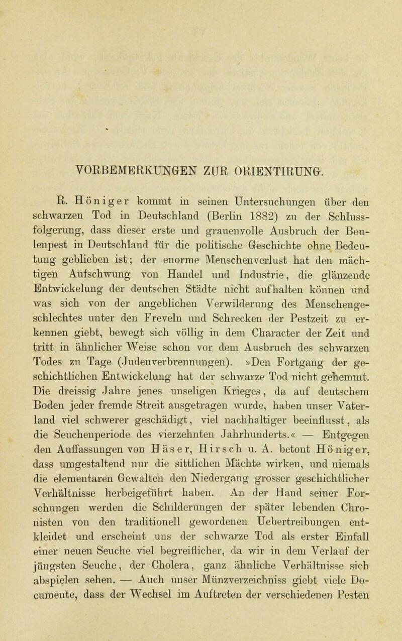 VORBEMERKUNGEN ZUR ORIENTIRUNG. R. Höniger kommt in seinen Untersuchungen über den schwarzen Tod in Deutschland (Berlin 1882) zu der Schluss- folgerung, dass dieser erste und grauenvolle Ausbruch der Beu- lenpest in Deutschland für die politische Geschichte ohne Bedeu- tung geblieben ist; der enorme Menschenverlust hat den mäch- tigen Aufschwung von Handel und Industrie, die glänzende Entwickelung der deutschen Städte nicht aufhalten können und was sich von der angeblichen Verwilderung des Menschenge- schlechtes unter den Freveln und Schrecken der Pestzeit zu er- kennen giebt, bewegt sich völlig in dem Character der Zeit und tritt in ähnlicher Weise schon vor dem Ausbruch des schwarzen Todes zu Tage (JudenVerbrennungen). »Den Fortgang der ge- schichtlichen Entwickelung hat der schwarze Tod nicht gehemmt. Die dreissig Jahre jenes unseligen Krieges, da auf deutschem Boden jeder fremde Streit ausgetragen wurde, haben unser Vater- land viel schwerer geschädigt, viel nachhaltiger beeinflusst, als die Seuchenperiode des vierzehnten Jahrhunderts.« — Entgegen den Auffassungen von Häser, Hirsch u. A. betont Höniger, dass umgestaltend nur die sittlichen Mächte wirken, und niemals die elementaren Gewalten den Niedergang grosser geschichtlicher Verhältnisse herbeigeführt haben. An der Hand seiner For- schungen werden die Schilderungen der später lebenden Chro- nisten von den traditionell gewordenen Uebertreibungen ent- kleidet und erscheint uns der schwarze Tod als erster Einfall einer neuen Seuche viel begreiflicher, da wir in dem Verlauf der jüngsten Seuche, der Cholera, ganz ähnliche Verhältnisse sich abspielen sehen. — Auch unser Münzverzeichniss giebt viele Do- cumente, dass der Wechsel im Auftreten der verschiedenen Pesten