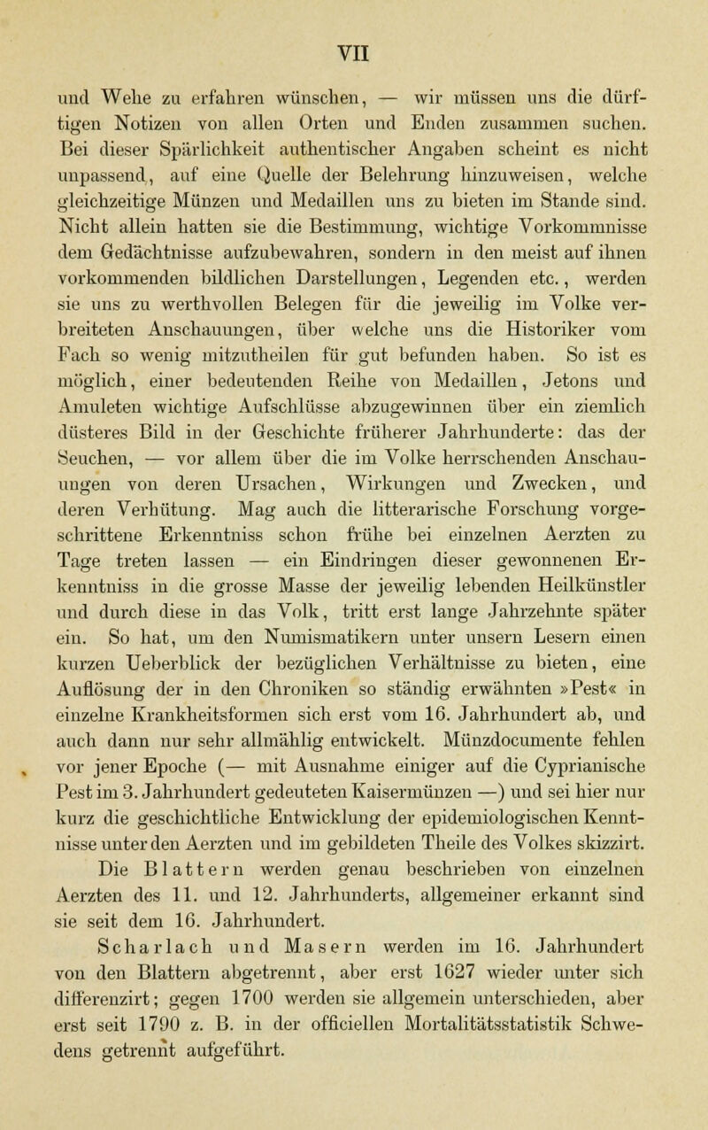 und Wehe zu erfahren wünschen, — wir müssen uns die dürf- tigen Notizen von allen Orten und Enden zusammen suchen. Bei dieser Spärlichkeit authentischer Angaben scheint es nicht unpassend, auf eine Quelle der Belehrung hinzuweisen, welche gleichzeitige Münzen und Medaillen uns zu bieten im Stande sind. Nicht allein hatten sie die Bestimmung, wichtige Vorkommnisse dem Gedächtnisse aufzubewahren, sondern in den meist auf ihnen vorkommenden bildlichen Darstellungen, Legenden etc., werden sie uns zu werthvollen Belegen für die jeweilig im Volke ver- breiteten Anschauungen, über welche uns die Historiker vom Fach so wenig mitzutheilen für gut befunden haben. So ist es möglich, einer bedeutenden Reihe von Medaillen, Jetons und Anmieten wichtige Aufschlüsse abzugewinnen über ein ziemlich düsteres Bild in der Geschichte früherer Jahrhunderte: das der Seuchen, — vor allem über die im Volke herrschenden Anschau- ungen von deren Ursachen, Wirkungen und Zwecken, und deren Verhütung. Mag auch die litterarische Forschung vorge- schrittene Erkenntniss schon frühe bei einzelnen Aerzten zu Tage treten lassen — ein Eindringen dieser gewonnenen Er- kenntniss in die grosse Masse der jeweilig lebenden Heilküiistler und durch diese in das Volk, tritt erst lange Jahrzehnte später ein. So hat, um den Nmnismatikern unter ungern Lesern einen kurzen Ueberblick der bezüglichen Verhältnisse zu bieten, eine Auflösung der in den Chroniken so ständig erwähnten »Pest« in einzelne Krankheitsformen sich erst vom 16. Jahrhundert ab, und auch dann nur sehr allmählig entwickelt. Münzdocumente fehlen vor jener Epoche (— mit Ausnahme einiger auf die Cyprianische Pest im 3. Jahrhundert gedeuteten Kaisermünzen —) und sei hier nur kurz die geschichtliche Entwicklung der epidemiologischen Kennt- nisse unter den Aerzten und im gebildeten Theile des Volkes skizzirt. Die Blattern werden genau beschrieben von einzelnen Aerzten des 11. und 12. Jahrhunderts, allgemeiner erkannt sind sie seit dem 16. Jahrhundert. Scharlach und Masern werden im 16. Jahrhundert von den Blattern abgetrennt, aber erst 1627 wieder unter sich differenzirt; gegen 1700 werden sie allgemein unterschieden, aber erst seit 1790 z. B. in der officiellen Mortalitätsstatistik Schwe- dens getrennt aufgeführt.