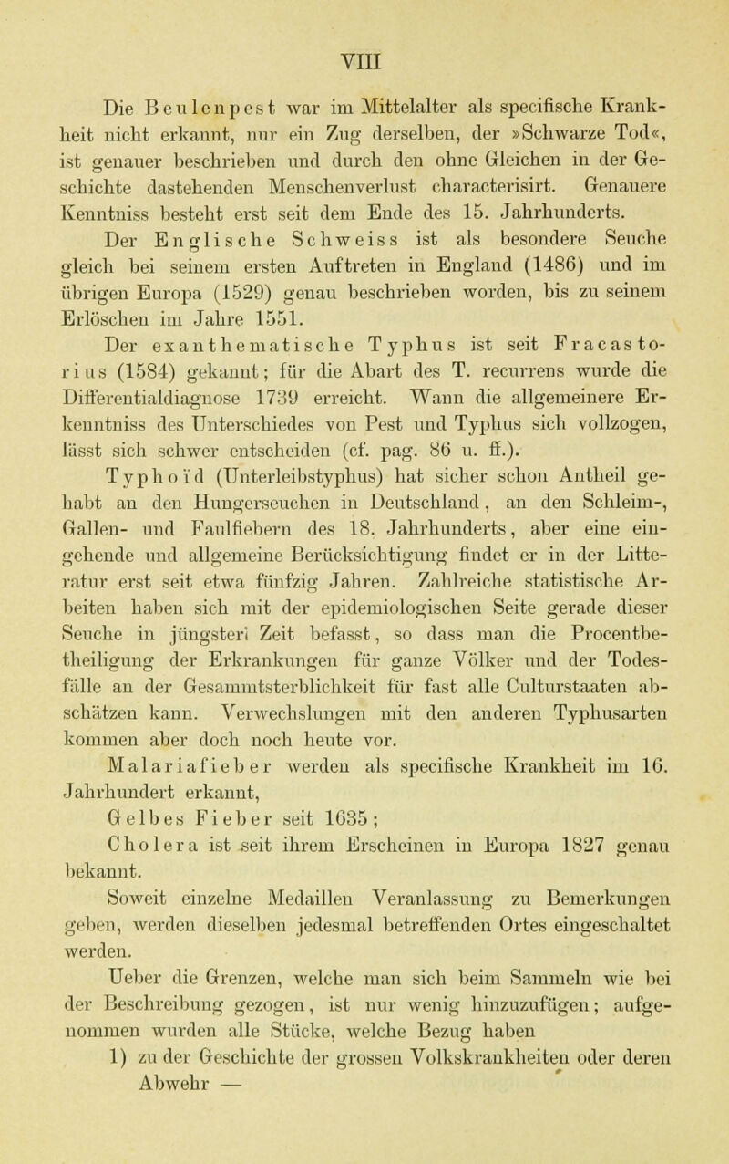 Die Beulenpest war im Mittelalter als specifische Krank- heit nicht erkannt, nur ein Zug derselben, der »Schwarze Tod«, ist genauer beschrieben und durch den ohne Gleichen in der Ge- schichte dastehenden Menschenverlust characterisirt. Genauere Kenntniss besteht erst seit dem Ende des 15. Jahrhunderts. Der Englische Schweiss ist als besondere Seuche gleich bei seinem ersten Auftreten in England (1486) und im übrigen Europa (1529) genau beschrieben worden, bis zu seinem Erlöschen im Jahre 1551. Der exanthematische Typhus ist seit Fracasto- rius (1584) gekannt; für die Abart des T. recurrens wurde die Differentialdiagnose 1739 erreicht. Wann die allgemeinere Er- kenntniss des Unterschiedes von Pest und Typhus sich vollzogen, lässt sich schwer entscheiden (cf. pag. 86 u. ff.). Typhoid (Unterleibstyphus) hat sicher schon Antheil ge- habt an den Hungerseuchen in Deutschland, an den Schleim-, Gallen- und Faulfiebern des 18. Jahrhunderts, aber eine ein- gehende und allgemeine Berücksichtigung findet er in der Litte- ratur erst seit etwa fünfzig Jahren. Zahlreiche statistische Ar- beiten haben sich mit der epidemiologischen Seite gerade dieser Seuche in jüngster! Zeit befasst, so dass man die Procentbe- theiligung der Erkrankungen für ganze Völker und der Todes- fälle an der Gesammtsterblichkeit für fast alle Culturstaaten ab- schätzen kann. Verwechslungen mit den anderen Typhusarten kommen aber doch noch heute vor. Malariafieber werden als specifische Krankheit im 16. Jahrhundert erkannt, Gelbes Fieber seit 1635; Cholera ist seit ihrem Erscheinen in Europa 1827 genau bekannt. Soweit einzelne Medaillen Veranlassung zu Bemerkungen geben, werden dieselben jedesmal betreffenden Ortes eingeschaltet werden. Ueber die Grenzen, welche man sich beim Sammeln wie bei der Beschreibimg gezogen, ist nur wenig hinzuzufügen; aufge- nommen wurden alle Stücke, welche Bezug haben 1) zu der Geschichte der grossen Volkskrankheiten oder deren Abwehr —