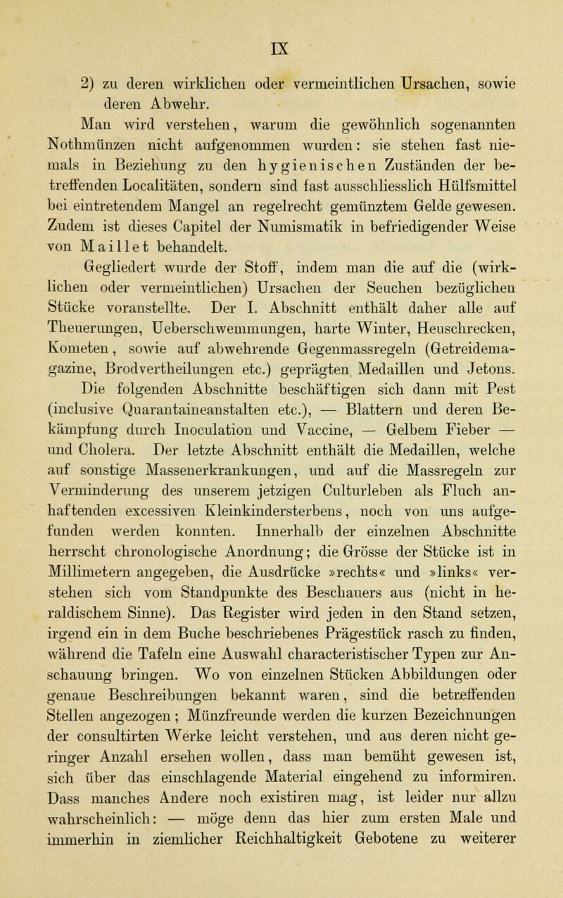 2) zu deren wirklichen oder vermeintlichen Ursachen, sowie deren Abwehr. Man wird verstehen, warum die gewöhnlich sogenannten Nothmünzen nicht aufgenommen wurden: sie stehen fast nie- mals in Beziehung zu den hygienischen Zuständen der be- treffenden Localitäten, sondern sind fast ausschliesslich Hülfsmittel bei eintretendem Mangel an regelrecht gemünztem Gelde gewesen. Zudem ist dieses Capitel der Numismatik in befriedigender Weise von Maillet behandelt. Gegliedert wurde der Stoff, indem man die auf die (wirk- lichen oder vermeintlichen) Ursachen der Seuchen bezüglichen Stücke voranstellte. Der I. Abschnitt enthält daher alle auf Theuerungen, Ueberschwemmungen, harte Winter, Heuschrecken, Kometen, sowie auf abwehrende Gegenmassregeln (Getreidema- gazine, Brodvertheilungen etc.) geprägten Medaillen und Jetons. Die folgenden Abschnitte beschäftigen sich dann mit Pest (inclusive Quarantaineanstalten etc.), — Blattern und deren Be- kämpfung durch Inoculation und Vaccine, — Gelbem Fieber — und Cholera. Der letzte Abschnitt enthält die Medaillen, welche auf sonstige Massenerkrankungen, und auf die Massregeln zur Verminderung des unserem jetzigen Culturleben als Fluch an- haftenden excessiven Kleinkindersterbens, noch von uns aufge- funden werden konnten. Innerhalb der einzelnen Abschnitte herrscht chronologische Anordnung; die Grösse der Stücke ist in Millimetern angegeben, die Ausdrücke »rechts« und »links« ver- stehen sich vom Standpunkte des Beschauers aus (nicht in he- raldischem Sinne). Das Register wird jeden in den Stand setzen, irgend ein in dem Buche beschriebenes Prägestück rasch zu finden, während die Tafeln eine Auswahl characteristischer Typen zur An- schauung bringen. Wo von einzelnen Stücken Abbildungen oder genaue Beschreibungen bekannt waren, sind die betreffenden Stellen angezogen; Münzfreunde werden die kurzen Bezeichnungen der consultirten Werke leicht verstehen, und aus deren nicht ge- ringer Anzahl ersehen wollen, dass man bemüht gewesen ist, sich über das einschlagende Material eingehend zu informiren. Dass manches Andere noch existiren mag, ist leider nur allzu wahrscheinlich: — möge denn das hier zum ersten Male und immerhin in ziemlicher Reichhaltigkeit Gebotene zu weiterer