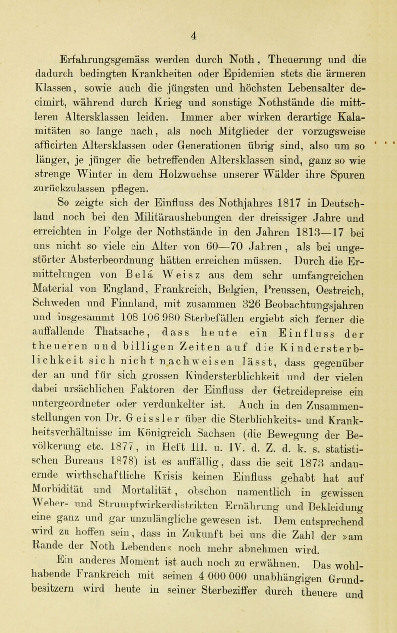 Erfahr ungsgeraäss werden durch Noth, Theuerung iind die dadurch bedingten Krankheiten oder Epidemien stets die ärmeren Klassen, sowie auch die jüngsten und höchsten Lebensalter de- cimirt, während durch Krieg und sonstige Nothstände die mitt- leren Altersklassen leiden. Immer aber wirken derartige Kala- mitäten so lange nach, als noch Mitglieder der vorzugsweise afficirten Altersklassen oder Generationen übi-ig sind, also um so länger, je jünger die betreffenden Altersklassen sind, ganz so wie strenge Winter in dem Holzwuchse unserer Wälder ihre Spuren zurückzulassen pflegen. So zeigte sich der Einfluss des Nothjahres 1817 in Deutsch- land noch bei den Militäraushebungen der dreissiger Jahre und erreichten in Folge der Nothstände in den Jahren 1813—17 bei uns nicht so viele ein Alter von 60—70 Jahren, als bei unge- störter Absterbeordnung hätten erreichen müssen. Durch die Er- mittelungen von Belä Weisz aus dem sehr umfangreichen Material von England, Frankreich, Belgien, Preussen, Oestreich, Schweden und Finnland, mit zusammen 326 Beobachtungsjahren und insgesammt 108 106 980 Sterbefällen ergiebt sich ferner die auffallende Thatsache, dass heute ein Einfluss der theueren und billigen Zeiten auf die Kindersterb- lichkeit sie h nich t n achweisen lässt, dass gegenüber der an und für sich grossen Kindersterblichkeit und der vielen dabei ursächlichen Faktoren der Einfluss der Getreidepreise ein untergeordneter oder verdunkelter ist. Auch in den Zusammen- stellungen von Dr. Geis sie r über die Sterblichkeits- und Krank- heitsverhältnisse im Königreich Sachsen (die Bewegung der Be- völkerung etc. 1877, in Heft III. u. IV. d. Z. d. k. s. statisti- schen Bureaus 1878) ist es auffällig, dass die seit 1873 andau- ernde wirthschaftliche Krisis keinen Einfluss gehabt hat auf Morbidität und Mortalität, obschon namentlich in gewissen Weber- und Strumpfwirkerdistrikten Ernährung und Bekleidung eine ganz und gar unzulängliche gewesen ist. Dem entsprechend wird zu hoffen sein , dass in Zukunft bei uns die Zahl der »am Rande der Noth Lebenden« noch mehr abnehmen wird. Em anderes Moment ist auch noch zu erwähnen. Das wohl- habende Frankreich mit seinen 4 000 000 unabhängigen Grund- besitzern wird heute in seiner Sterbeziffer durch theuere und