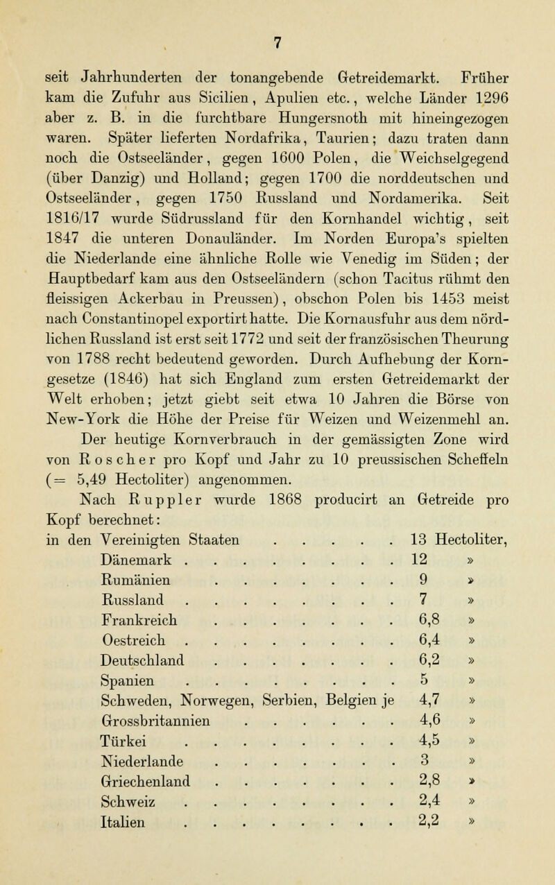 seit Jahrhunderten der tonangebende Getreidemarkt. Früher kam die Zufuhr aus Sicilien, Apulien etc., welche Länder 1296 aber z. B. in die furchtbare Hungersnoth mit hineingezogen waren. Später lieferten Nordafrika, Taurien; dazu traten dann noch die Ostseeländer, gegen 1600 Polen, die Weichselgegend (über Danzig) und Holland; gegen 1700 die norddeutschen und Ostseeländer, gegen 1750 Russland und Nordamerika. Seit 1816/17 wurde Südrussland für den Kornhandel wichtig, seit 1847 die unteren Donauländer. Im Norden Europa's spielten die Niederlande eine ähnliche Rolle wie Venedig im Süden; der Hauptbedarf kam aus den Ostseeländern (schon Tacitus rühmt den fleissigen Ackerbau in Preussen), obschon Polen bis 1453 meist nach Constantinopel exportirt hatte. Die Kornausfuhr aus dem nörd- lichen Russland ist erst seit 1772 und seit der französischen Theurung von 1788 recht bedeutend geworden. Durch Aufhebung der Korn- gesetze (1846) hat sich England zum ersten Getreidemarkt der Welt erhoben; jetzt giebt seit etwa 10 Jahren die Börse von New-York die Höhe der Preise für Weizen und Weizenmehl an. Der heutige Kornverbrauch in der gemässigten Zone wird von Röscher pro Kopf und Jahr zu 10 preussischen Scheffeln (= 5,49 Hectoliter) angenommen. Nach Ruppler wurde 1868 producirt an Getreide pro Kopf berechnet: in den Vereinigten Staaten 13 Hectoliter, Dänemark 12 » Rumänien 9 » Russland 7 » Frankreich 6,8 » Oestreich 6,4 » Deutschland 6,2 » Spanien 5 » Schweden, Norwegen, Serbien, Belgien je 4,7 » Grossbritannien 4,6 » Türkei 4,5 » Niederlande 3 » Griechenland 2,8 > Schweiz 2,4 » Italien 2,2 »