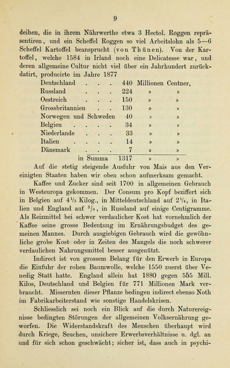 deihen, die in ihrem Nährwerthe etwa 3 Hectol. Roggen reprä- sentiren, und ein Scheffel Roggen so viel Arbeitslohn als 5—6 Scheffel Kartoffel beansprucht (von Thünen). Von der Kar- toffel, welche 1584 in Irland noch eine Delicatesse war, und deren allgemeine Cultur nicht viel über ein Jahrhundert zurück- datirt, producirte im Jahre 1877 Deutschland 440 Millionen Centner, Russland 224 » » Oestreich 150 » » Grossbritannien 130 » » Norwegen und Schweden 40 » » Belgien .... 34 » » Niederlande 33 » » Italien .... 14 » » Dänemark 7 » » in Summa 1317 Auf die stetig steigende Ausfuhr von Mais aus den Ver- einigten Staaten haben wir oben schon aufmerksam gemacht. Kaffee und Zucker sind seit 1700 in allgemeinen Gebrauch in Westeuropa gekommen. Der Consum pro Kopf beziffert sich in Belgien auf 473 Kilog., in Mitteldeutschland auf 2 7*, in Ita- lien und England auf 3/s, in Russland auf einige Centigramme. Als Reizmittel bei schwer verdaulicher Kost hat vornehmlich der Kaffee seine grosse Bedeutung im Ernährungsbudget des ge- meinen Mannes. Durch ausgiebigen Gebrauch wird die gewöhn- liche grobe Kost oder in Zeiten des Mangels die noch schwerer verdaulichen Nahrungsmittel besser ausgenützt. Indirect ist von grossem Belang für den Erwerb in Europa die Einfuhr der rohen Baumwolle, welche 1550 zuerst über Ve- nedig Statt hatte. England allein hat 1880 gegen 555 Mill. Kilos, Deutschland und Belgien für 771 Millionen Mark ver- braucht. Missernten dieser Pflanze bedingen indirect ebenso Noth im Fabrikarbeiterstand wie sonstige Handelskrisen. Schliesslich sei noch ein Blick auf die durch Naturereig- nisse bedingten Störungen der allgemeinen Volksernährung ge- worfen. Die Widerstandskraft des Menschen überhaupt wird durch Kriege, Seuchen, unsichere Erwerbsverhältnisse u. dgl. an und für sich schon geschwächt; sicher ist, dass auch in psychi-