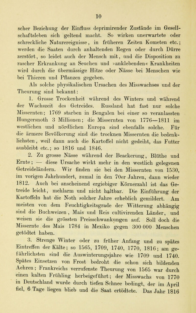 scher Beziehung der Einfluss deprimirender Zustände im Gesell- schaftsleben sich geltend macht. So wirken unerwartete oder schreckliche Naturereignisse, in früheren Zeiten Kometen etc.; werden die Saaten durch anhaltenden Regen oder durch Dürre zerstört, so leidet auch der Mensch mit, und die Disposition zu rascher Erkrankung an Seuchen und »anklebenden« Krankheiten wird durch die übermässige Hitze oder Nässe bei Menschen wie bei Thieren und Pflanzen gegeben. Als solche physikalischen Ursachen des Misswachses und der Theurung sind bekannt: 1. Grosse Trockenheit während des Winters und während der Wachszeit des Getreides. Russland hat fast nur solche Missernten; 1769 starben in Bengalen bei einer so veranlassten Hungersnoth 3 Millionen; die Missernten von 1776—1811 im westlichen und nördlichen Europa sind ebenfalls solche. Für die ärmere Bevölkerung sind die trocknen Missernten die bedenk- lichsten, weil dann auch die Kartoffel nicht gedeiht, das Futter ausbleibt etc.; so 1816 und 1846. 2. Zu grosse Nässe während der Beackerung, Blüthe und Ernte; — diese Ursache wirkt mehr in den westlich gelegenen Getreideländern. Wir finden sie bei den Missernten von 1530, im vorigen Jahrhundert, zumal in den 70er Jahren, dann wieder 1812. Auch bei anscheinend ergiebiger Körnerzahl ist das Ge- treide leicht, mehlarm und nicht haltbar. Die Einführung der Kartoffeln hat die Noth solcher Jahre erheblich gemildert. Am meisten von dem Feuchtigkeitsgrade der Witterung abhängig sind die Buchweizen , Mais und Reis cultivirenden Länder, und weisen sie die grössten Preisschwankungen auf. Soll doch die Missernte des Mais 1784 in Mexiko gegen 300 000 Menschen getödtet haben. 3. Strenge Winter oder zu früher Anfang und zu spätes Eintreffen der Kälte; so 1565, 1709, 1740, 1770, 1816; am ge- fährlichsten sind die Auswinterungsjahre wie 1709 und 1740. Spätes Einsetzen von Frost bedroht die schon sich bildenden Aehren; Frankreichs verrufenste Theurung von 1565 war durch einen kalten Frühling herbeigeführt; der Misswachs von 1770 in Deutschland wurde durch tiefen Schnee bedingt, der im April fiel, 6 Tage liegen blieb und die Saat ertödtete. Das Jahr 1816
