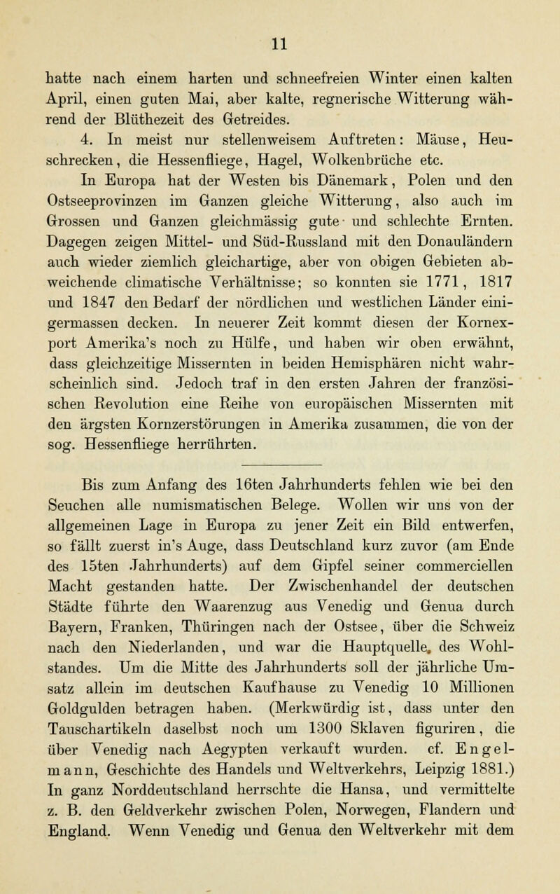 hatte nach einem harten und schneefreien Winter einen kalten April, einen guten Mai, aber kalte, regnerische Witterung wäh- rend der Blüthezeit des Getreides. 4. In meist nur stellenweisem Auftreten: Mäuse, Heu- schrecken, die Hessenfliege, Hagel, Wolkenbrüche etc. In Europa hat der Westen bis Dänemark, Polen und den Ostseeprovinzen im Ganzen gleiche Witterung, also auch im Grossen und Ganzen gleichmässig gute- und schlechte Ernten. Dagegen zeigen Mittel- und Süd-Russland mit den Donauländern auch wieder ziemlich gleichartige, aber von obigen Gebieten ab- weichende climatische Verhältnisse; so konnten sie 1771, 1817 und 1847 den Bedarf der nördlichen und westlichen Länder eini- germassen decken. In neuerer Zeit kommt diesen der Kornex- port Amerika's noch zu Hülfe, und haben wir oben erwähnt, dass gleichzeitige Missernten in beiden Hemisphären nicht wahr- scheinlich sind. Jedoch traf in den ersten Jahren der französi- schen Revolution eine Reihe von europäischen Missernten mit den ärgsten Kornzerstörungen in Amerika zusammen, die von der sog. Hessenfliege herrührten. Bis zum Anfang des löten Jahrhunderts fehlen wie bei den Seuchen alle numismatischen Belege. Wollen wir uns von der allgemeinen Lage in Europa zu jener Zeit ein Bild entwerfen, so fällt zuerst in's Auge, dass Deutschland kurz zuvor (am Ende des 15ten Jahrhunderts) auf dem Gipfel seiner commerciellen Macht gestanden hatte. Der Zwischenhandel der deutschen Städte führte den Waarenzug aus Venedig und Genua durch Bayern, Franken, Thüringen nach der Ostsee, über die Schweiz nach den Niederlanden, und war die Hauptquelle, des Wohl- standes. Um die Mitte des Jahrhunderts soll der jährliche Um- satz allein im deutschen Kaufhause zu Venedig 10 Millionen Goldgulden betragen haben. (Merkwürdig ist, dass unter den Tauschartikeln daselbst noch um 1300 Sklaven figuriren, die über Venedig nach Aegypten verkauft wurden, cf. Engel- mann, Geschichte des Handels und Weltverkehrs, Leipzig 1881.) In ganz Norddeutschland herrschte die Hansa, und vermittelte z. B. den Geldverkehr zwischen Polen, Norwegen, Flandern und England. Wenn Venedig und Genua den Weltverkehr mit dem