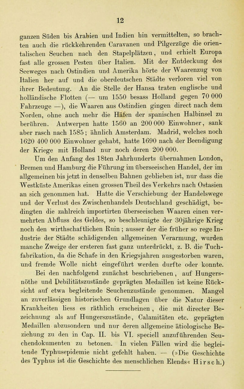 ganzen Süden bis Arabien und Indien bin vermittelten, so brach- ten auch die rückkehrenden Caravanen und Pilgerzüge die orien- talischen Seuchen nach den Stapelplätzen, und erhielt Europa fast alle grossen Pesten über Italien. Mit der Entdeckung des Seeweges nach Ostindien und Amerika hörte der Waarenzug von Italien her auf und die oberdeutschen Städte verloren viel von ihrer Bedeutung. An die Stelle der Hansa traten englische und holländische Flotten (— um 1550 besass Holland gegen 70 000 Fahrzeuge —), die Waaren aus Ostindien gingen direct nach dem Norden, ohne auch mehr die Häfen der spanischen Halbinsel zu berühren. Antwerpen hatte 1560 an 200 000 Einwohner, sank aber rasch nach 1585; ähnlich Amsterdam. Madrid, welches noch 1620 400 000 Einwohner gehabt, hatte 1690 nach der Beendigung der Kriege mit Holland nur noch deren 200 000. Um den Anfang des 18ten Jahrhunderts übernahmen London, Bremen und Hamburg die Führung im überseeischen Handel, der im allgemeinen bis jetzt in denselben Bahnen geblieben ist, nur dass die Westküste Amerikas einen grossen Theil des Verkehrs nach Ostasien an sich genommen hat. Hatte die Verschiebung der Handelswege und der Verlust des Zwischenhandels Deutschland geschädigt, be- dingten die zahlreich importirten überseeischen Waaren einen ver- mehrten Abfluss des Geldes, so beschleunigte der 30jährige Krieg noch den wirtschaftlichen Ruin; ausser der die früher so rege In- dustrie der Städte schädigenden allgemeinen Verarmung, wurden manche Zweige der ersteren fast ganz unterdrückt, z. B. die Tuch- fabrikation, da die Schafe in den Kriegsjahren ausgestorben waren, und fremde Wolle nicht eingeführt werden durfte oder konnte. Bei den nachfolgend zunächst beschriebenen, auf Hungers- nöthe und Debilitätszustände geprägten Medaillen ist keine Rück- sicht auf etwa begleitende Seuchenzustände genommen. Mangel an zuverlässigen historischen Grundlagen über die Natur dieser Krankheiten Hess es räthlich erscheinen , die mit directer Be- zeichnung als auf Hungerszustände, Calamitäten etc. geprägten Medaillen abzusondern und nur deren allgemeine ätiologische Be- ziehung zu den in Cap. II. bis VI. speciell anzuführenden Seu- chendokumenten zu betonen. In vielen Fällen wird die beglei- tende Typhusepidemie nicht gefehlt haben. — (»Die Geschichte des Typhus ist die Geschichte des menschlichen Elends« Hirsch.)