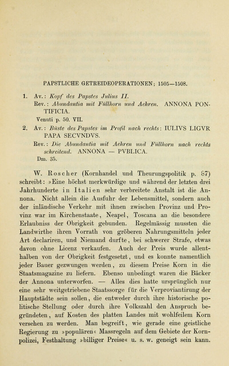 PAPSTLICHE GETREIDEOPERATIONEN; 1505—1508. 1. Av.: Kopf des Papstes Julius II. Rev.: Abundantia mit Füllhorn und Aehren. ANNONA PON- TIFICIA. Vennti p. 50. VII. 2. Av.: Büste des Papstes im Profü nach rechts: IULIVS LIGVR PAPA SECVNDVS. Rev.: Die Abundantia mit Aehren und Füllhorn nach rechts schreitend. ANNONA — PVBLICA. Dm. 35. W. Röscher (Kornhandel und Theurungspolitik p. 87) schreibt: »Eine höchst merkwürdige und während der letzten drei Jahrhunderte in Italien sehr verbreitete Anstalt ist die An- nona. Nicht allein die Ausfuhr der Lebensmittel, sondern auch der inländische Verkehr mit ihnen zwischen Provinz und Pro- vinz war im Kirchenstaate, Neapel, Toscana an die besondere Erlaubniss der Obrigkeit gebunden. Regelmässig mussten die Landwirthe ihren Vorrath von gröberen Nahrungsmitteln jeder Art declariren, und Niemand durfte, bei schwerer Strafe, etwas davon ohne Licenz verkaufen. Auch der Preis wurde allent- halben von der Obrigkeit festgesetzt, und es konnte namentlich jeder Bauer gezwungen werden, zu diesem Preise Korn in die Staatsmagazine zu liefern. Ebenso unbedingt waren die Bäcker der Annona unterworfen. — Alles dies hatte ursprünglich nur eine sehr weitgetriebene Staatssorge für die Verproviantirung der Hauptstädte sein sollen, die entweder durch ihre historische po- litische Stellung oder durch ihre Volkszahl den Anspruch be- gründeten , auf Kosten des platten Landes mit wohlfeilem Korn versehen zu werden. Man begreift, wie gerade eine geistliche Regierung zu »populären« Massregeln auf dem Gebiete der Korn- polizei, Festhaltung »billiger Preise« u. s. w. geneigt sein kann.