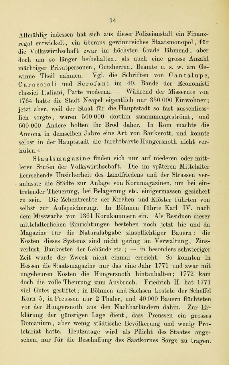 Allmählig indessen hat sich aus dieser Polizeianstalt ein Finanz- regal entwickelt, ein überaus gewinnreiches Staatsmonopol, für die Volkswirthschaf t zwar im höchsten Grade lähmend, aber doch um so länger beibehalten, als auch eine grosse Anzahl mächtiger Privatpersonen, Gutsherren, Beamte u. s. w. am Ge- winne Theil nahmen. Vgl. die Schriften von Cantalupe, Caraccioli und Scrofani im 40. Bande der Economisti classici Italiani, Parte moderna. — Während der Missernte von 1764 hatte die Stadt Neapel eigentlich nur 350 000 Einwohner; jetzt aber, weil der Staat für die Hauptstadt so fast ausschliess- lich sorgte, waren 500 000 dortbin zusammengeströmt, und 600 000 Andere holten ihr Brod daher. In Rom machte die Annona in demselben Jahre eine Art von Bankerott, und konnte selbst in der Hauptstadt die furchtbarste Hungersnoth nicht ver- hüten. « Staatsmagazine finden sich nur auf niederen oder mitt- leren Stufen der Volkswirthschaft. Die im späteren Mittelalter herrschende Unsicherheit des Landfriedens und der Strassen ver- anlasste die Städte zur Anlage von Kornmagazinen, um bei ein- tretender Theuerung, bei Belagerung etc. einigermassen gesichert zu sein. Die Zeh entrechte der Kirchen und Klöster führten von selbst zur Aufspeicherung. In Böhmen führte Karl IV. nach dem Misswachs von 1361 Kornkammern ein. Als Residuen dieser mittelalterlichen Einrichtungen bestehen noch jetzt hie und da Magazine für die Naturalabgabe zinspflichtiger Bauern: die Kosten dieses Systems sind nicht gering an Verwaltung, Zins- verlust, Baukosten der Gebäude etc.; — in besonders schwieriger Zeit wurde der Zweck nicht einmal erreicht. So konnten in Hessen die Staatsmagazine nur das eine Jahr 1771 und zwar mit ungeheuren Kosten die Hungersnoth hintanhalten; 1772 kam doch die volle Theurung zum Ausbruch. Friedrich IL hat 1771 viel Gutes gestiftet; in Böhmen und Sachsen kostete der Scheffel Korn 5, in Preussen nur 2 Thaler, und 40 000 Bauern flüchteten vor der Hungersnoth aus den Nachbarländern dahin. Zur Er- klärung der günstigen Lage dient, dass Preussen ein grosses Domanium, aber wenig städtische Bevölkerung und wenig Pro- letariat hatte. Heutzutage wird als Pflicht des Staates ange- sehen, nur für die Beschaffung des Saatkornes Sorge zu tragen.