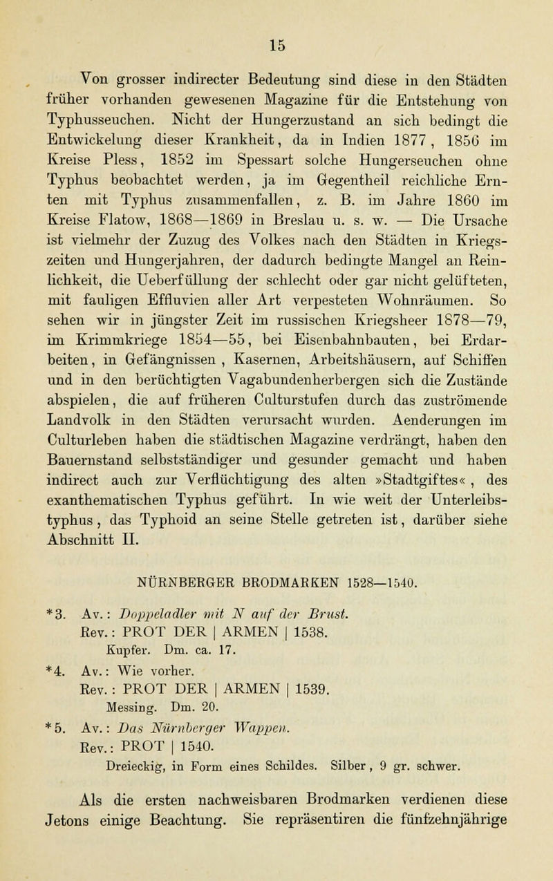 Von grosser indirecter Bedeutung sind diese in den Städten früher vorhanden gewesenen Magazine für die Entstehung von Typhusseuchen. Nicht der Hungerzustand an sich bedingt die Entwickelung dieser Krankheit, da in Indien 1877 , 1856 im Kreise Pless, 1852 im Spessart solche Hungerseucheu ohne Typhus beobachtet werden, ja im Gegentheil reichliche Ern- ten mit Typhus zusammenfallen, z. B. im Jahre 1860 im Kreise Flatow, 1868—1869 in Breslau u. s. w. — Die Ursache ist vielmehr der Zuzug des Volkes nach den Städten in Kriegs- zeiten und Hungerjahren, der dadurch bedingte Mangel an Rein- lichkeit, die Ueberfüllung der schlecht oder gar nicht gelüfteten, mit fauligen Effluvien aller Art verpesteten Wohnräumen. So sehen wir in jüngster Zeit im russischen Kriegsheer 1878—79, im Krimmkriege 1854—55, bei Eisenbahnbauten, bei Erdar- beiten , in Gefängnissen , Kasernen, Arbeitshäusern, auf Schiffen und in den berüchtigten Vagabundenherbergen sich die Zustände abspielen, die auf früheren Culturstufen durch das zuströmende Landvolk in den Städten verursacht wurden. Aenderungen im Culturleben haben die städtischen Magazine verdrängt, haben den Bauernstand selbstständiger und gesunder gemacht und haben indirect auch zur Verflüchtigung des alten »Stadtgiftes« , des exanthematischen Typhus geführt. In wie weit der Unterleibs- typhus , das Typhoid an seine Stelle getreten ist, darüber siehe Abschnitt IL NÜRNBERGER BRODMARKEN 1528—1540. *3. Av.: Doppeladler mit N auf der Brust. Rev.: PROT DER | ARMEN | 1538. Kupfer. Dm. ca. 17. *4. Av.: Wie vorher. Rev. : PROT DER | ARMEN | 1539. Messing. Dm. 20. * 5. Av.: Bas Nürnberger Wappen. Rev.: PROT | 1540. Dreieckig, in Form eines Schildes. Silber , 9 gr. schwer. Als die ersten nachweisbaren Brodmarken verdienen diese Jetons einige Beachtung. Sie repräsentiren die fünfzehnjährige