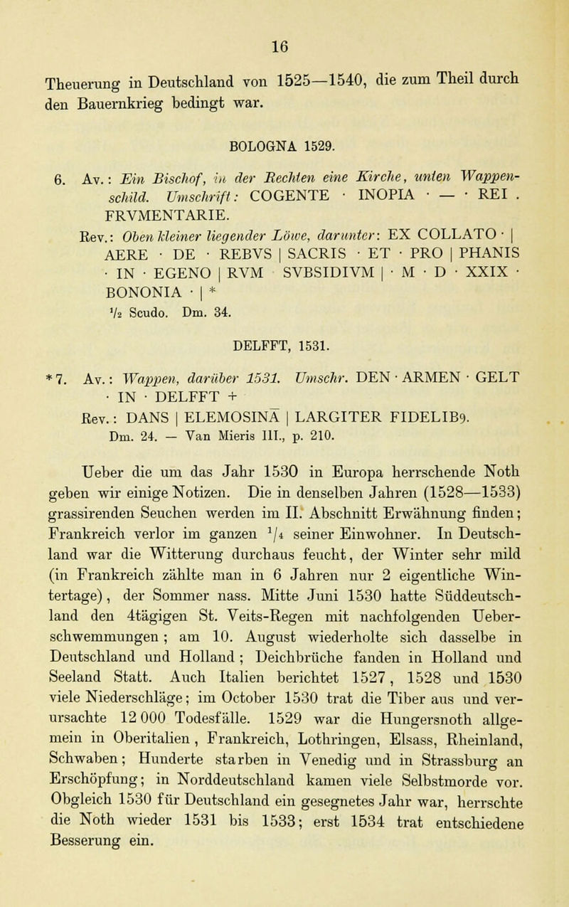 Theuerung in Deutschland von 1525—1540, die zum Theil durch den Bauernkrieg bedingt war. BOLOGNA 1529. 6. Av.: Ein Bischof, in der Hechten eine Kirche, unten Wappen- schild. Umschrift: COGENTE ■ INOPIA ■ — ■ REI . FRVMENTARIE. Eev.: Oben Meiner liegender Löwe, darunter: EX COLLATO • | AERE • DE • REBVS | SACRIS ■ ET • PRO | PHANIS • IN • EGENO | RVM SVBSIDIVM | • M • D • XXIX ■ BONONIA ■ | * V» Scudo. Dm. 34. DELFFT, 1531. * 7. Av.: Wappen, darüber 1531. Umschr. DEN • ARMEN ■ GELT • IN ■ DELFFT + Rev.: DANS | ELEMOSINÄ | LARGITER FIDELIB9. Dm. 24. - Van Mieris III, p. 210. Ueber die um das Jahr 1530 in Europa herrschende Noth geben wir einige Notizen. Die in denselben Jahren (1528—1533) grassirenden Seuchen werden im IL Abschnitt Erwähnung finden; Frankreich verlor im ganzen a/4 seiner Einwohner. In Deutsch- land war die Witterung durchaus feucht, der Winter sehr mild (in Frankreich zählte man in 6 Jahren nur 2 eigentliche Win- tertage) , der Sommer nass. Mitte Juni 1530 hatte Süddeutsch- land den 4tägigen St. Veits-Regen mit nachfolgenden Ueber- schwemmungen; am 10. August wiederholte sich dasselbe in Deutschland und Holland ; Deichbrüche fanden in Holland und Seeland Statt. Auch Italien berichtet 1527, 1528 und 1530 viele Niederschläge; im October 1530 trat die Tiber aus und ver- ursachte 12 000 Todesfälle. 1529 war die Hungersnoth allge- mein in Oberitalien , Frankreich, Lothringen, Elsass, Rheinland, Schwaben; Hunderte starben in Venedig und in Strassburg an Erschöpfung; in Norddeutschland kamen viele Selbstmorde vor. Obgleich 1530 für Deutschland ein gesegnetes Jahr war, herrschte die Noth wieder 1531 bis 1533; erst 1534 trat entschiedene Besserung ein.