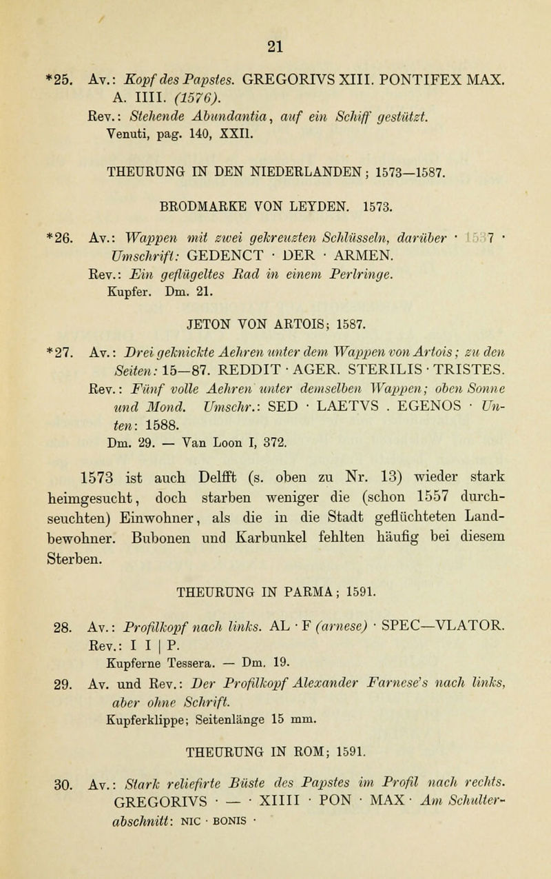 *25. Av.: Kopf des Papstes. GREGORIVS XIII. PONTIFEX MAX. A. IUI. (1576). Rev.: Stehende Abundantia, auf ein Schiff gestützt. Venuti, pag. 140, XXII. THEURÜNG IN DEN NIEDERLANDEN; 1573—1587. BRODMARKE VON LEYDEN. 1573. *26. Av.: Wappen mit zwei gekreuzten Schlüsseln, darüber • 7 ■ Umschrift: GEDENCT ■ DER ■ ARMEN. Kev.: Ein geflügeltes Bad in einem Perlringe. Kupfer. Dm. 21. JETON VON ARTOIS; 1587. *27. Av.: Drei geknickte Aehren unter dem Wappen von Artois; zu den Seiten: 15—87. REDDIT ■ AGER. STERILIS ■ TRISTES. Rev.: Fünf volle Aehren unter demselben Wappen; oben Sonne und Mond. Umschr.: SED • LAETVS . EGENOS • Un- ten: 1588. Dm. 29. — Van Loon I, 372. 1573 ist auch Delfft (s. oben zu Nr. 13) wieder stark heimgesucht, doch starben weniger die (schon 1557 durch- seuchten) Einwohner, als die in die Stadt geflüchteten Land- bewohner. Bubonen und Karbunkel fehlten häufig bei diesem Sterben. THEURÜNG IN PARMA; 1591. 28. Av.: Profilkopf nach links. AL ■ F (arnese) ■ SPEC—VLATOR. Rev.: I I | P. Kupferne Tessera. — Dm. 19. 29. Av. und Rev.: Der Profilkopf Alexander Farnese's nach links, aber ohne Schrift. Kupferklippe; Seitenlänge 15 mm. THEURÜNG IN ROM; 1591. 30. Av.: Stark reliefirte Büste des Papstes im Profil nach rechts. GREGORIVS ■ — ■ XIIII ■ PON ■ MAX- Am Schulter- abschnitt: nic ■ bonis •