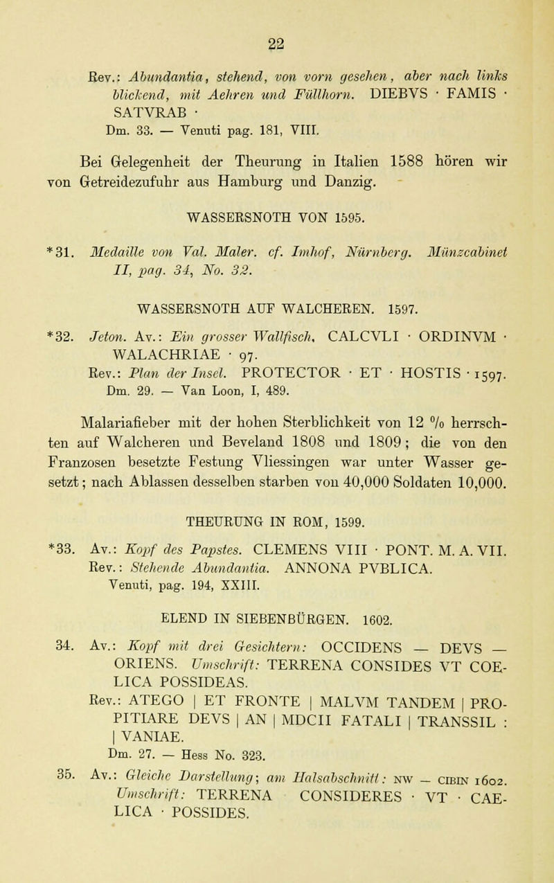 ßev.: Abundantia, stehend, von vom gesehen, aber nach links blickend, mit Äehren und Füllhorn. DIEBVS ■ FAMIS ■ SATVRAB ■ Dm. 33. — Venuti pag. 181, VIIL Bei Gelegenheit der Theurung in Italien 1588 hören wir von Getreidezufuhr aus Hamburg und Danzig. WASSERSNOTH VON 1595. *31. Medaille von Tal. Maler, cf. Imhof, Nürnberg. Münzcabinet II, pag. 34, No. 32. WASSERSNOTH AUF WALCHEREN. 1597. *32. Jeton. Av.: Ein grosser Wallfisch, CALCVLI ■ ORDINVM • WALACHRIAE ■ 97. Rev.: Plan der Insel. PROTECTOR • ET • HOSTIS -1597. Dm. 29. — Van Loon, I, 489. Malariafieber mit der hohen Sterblichkeit von 12 °/o herrsch- ten auf Walcheren und Beveland 1808 und 1809 ; die von den Franzosen besetzte Festung Vliessingen war unter Wasser ge- setzt ; nach Ablassen desselben starben von 40,000 Soldaten 10,000. THEURUNG IN ROM, 1599. *33. Av.: Kopf des Papstes. CLEMENS VIII • PONT. M. A. VII. Rev.: Stehende Abundantia. ANNONA PVBLICA. Venuti, pag. 194, XXIII. ELEND IN SIEBENBÜRGEN. 1602. 34. Av.: Kopf mit drei Gesichtern: OCCIDENS — DEVS — ORIENS. Umschrift: TERRENA CONSIDES VT COE- LICA POSSIDEAS. Rev.: ATEGO | ET FRONTE | MALVM TANDEM | PRO- PITIARE DEVS | AN | MDCII FATALI | TRANSSIL : | VANIAE. Dm. 27. — Hess No. 323. 35. Av.: Gleiche Barstellung; am Halsabschniti: nw - cibin 1602. Umschrift: TERRENA CONSIDERES ■ VT ■ CAE- LICA • POSSIDES.