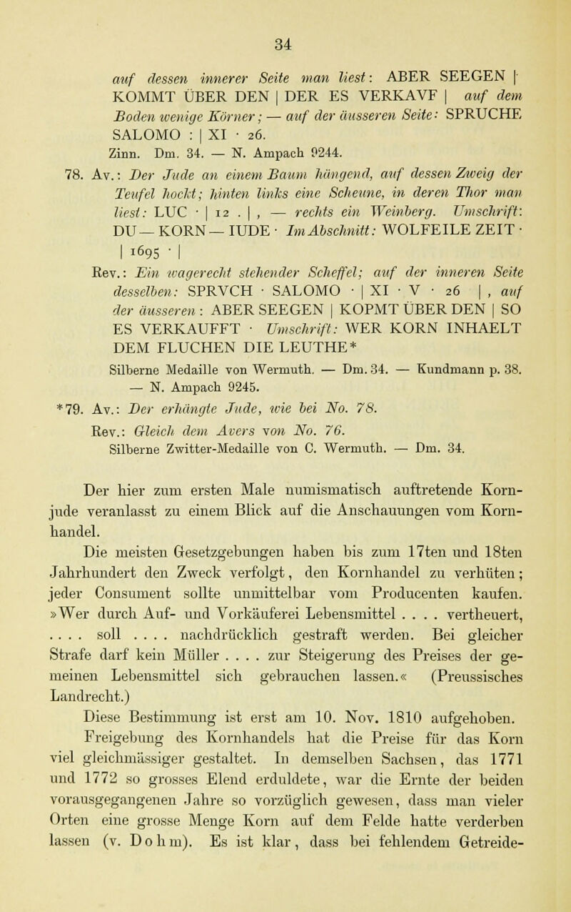 auf dessen innerer Seite man liest: ABER SEEGEN | KOMMT ÜBER DEN | DER ES VERKAVF | auf dem Boden wenige Körner; — auf der äusseren Seite: SPRUCHE SALOMO : | XI • 26. Zinn. Dm. 34. — N. Ampach 9244. 78. Av.: Der Jude an einem Baum hängend, auf dessen Zweig der Teufel hocld; Unten links eine Scheune, in deren Thor man liest: LUC • | 12 . | , — rechts ein Weinberg. Umschrift: DU— KORN— IUDE • Im Abschnitt: WOLFEILE ZEIT ■ I 1695 ■ | Rev.: Ein wagerecht stehender Scheffel; auf der inneren Seite desselben: SPRVCH ■ SALOMO ■ | XI • V ■ 26 | , auf der äusseren : ABER SEEGEN | KOPMT ÜBER DEN [ SO ES VERKAUFFT ■ Umschrift: WER KORN INHAELT DEM FLUCHEN DIE LEUTHE* Silberne Medaille von Wermuth. — Dm. 34. — Kundmann p. 38. — N. Ampach 9245. *79. Av.: Der erhängte Jude, wie bei No. 78. Rev.: Gleich dem Avers von No. 76. Silberne Zwitter-Medaille von C. Wermuth. — Dm. 34. Der hier zum ersten Male numismatisch auftretende Korn- jude veranlasst zu einem Blick auf die Anschauungen vom Korn- handel. Die meisten Gesetzgebungen haben bis zum 17ten und 18ten Jahrhundert den Zweck verfolgt, den Kornhandel zu verhüten; jeder Consument sollte unmittelbar vom Producenten kaufen. »Wer durch Auf- und Vorkäuferei Lebensmittel .... vertheuert, .... soll .... nachdrücklich gestraft werden. Bei gleicher Strafe darf kein Müller .... zur Steigerung des Preises der ge- meinen Lebensmittel sich gebrauchen lassen.« (Preussisches Landrecht.) Diese Bestimmung ist erst am 10. Nov. 1810 aufgehoben. Freigebung des Kornhandels hat die Preise für das Korn viel gleichmässiger gestaltet. In demselben Sachsen, das 1771 und 1772 so grosses Elend erduldete, war die Ernte der beiden vorausgegangenen Jahre so vorzüglich gewesen, dass man vieler Orten eine grosse Menge Korn auf dem Felde hatte verderben lassen (v. Do hm). Es ist klar, dass bei fehlendem Getreide-