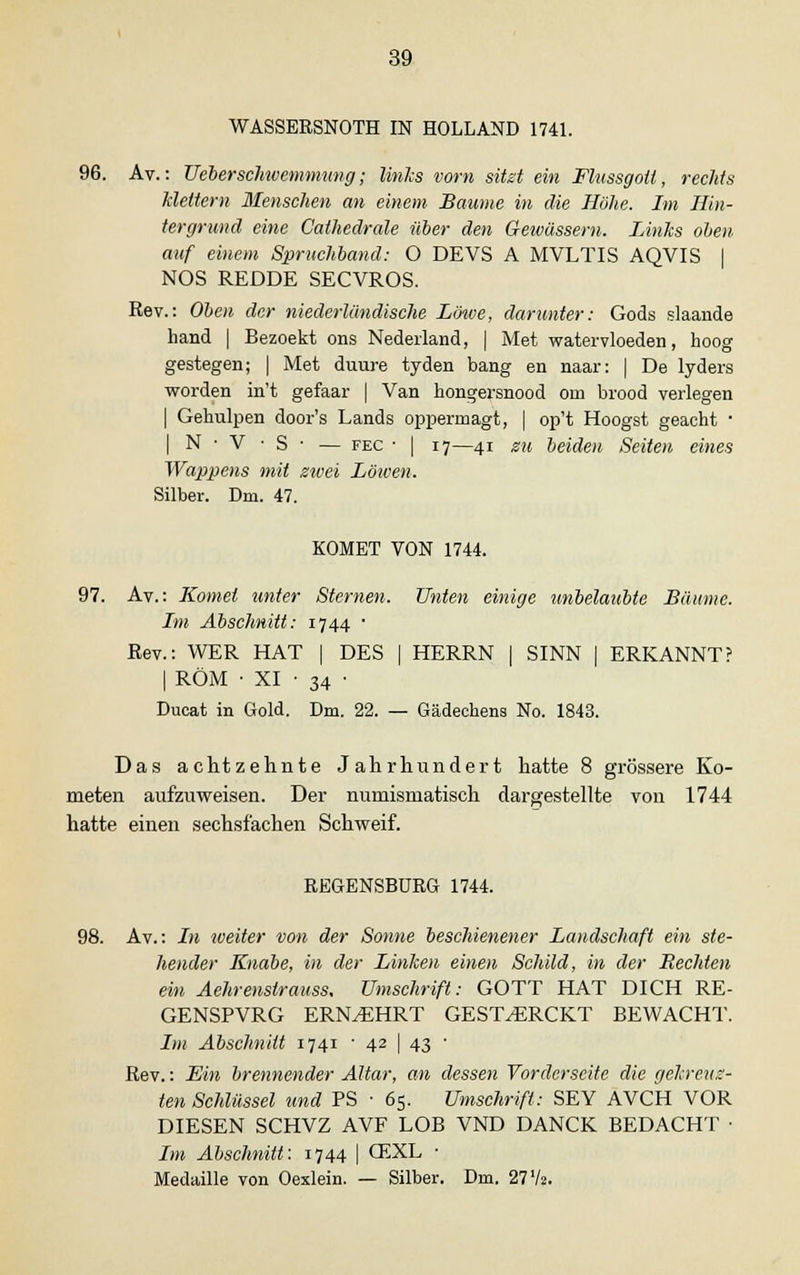 WASSERSNOTH IN HOLLAND 1741. 96. Av.: Ueberschwemmung; links vorn sitzt ein Flussgoü, rechts Mettern Menschen an einem Baume in die Höhe. Im Hin- tergrund eine Cathedrale über den Gewässern. Links oben auf einem Spruchband: O DEVS A MVLTIS AQVIS | NOS REDDE SECVROS. Rev.: Oben der niederländische Löwe, darunter: Gods slaande hand | Bezoekt ons Nederland, | Met watervloeden, hoog gestegen; | Met duure tyden bang en naar: | De lyders worden in't gefaar | Van hongersnood om brood verlegen | Gehulpen door's Lands oppermagt, | op't Hoogst geacht ■ | N • V • S • — fec ■ | 17—41 zu beiden Seiten eines Wappens mit zwei Löiven. Silber. Dm. 47. KOMET VON 1744. 97. Av.: Komet unter Sternen. Unten einige unbelaubte Bäume. Im Abschnitt: 1744 ■ Rev.: WER HAT | DES | HERRN | SINN | ERKANNT? | ROM ■ XI • 34 • Ducat in Gold. Dm. 22. — Gädechens No. 1843. Das achtzehnte Jahrhundert hatte 8 grössere Ko- meten aufzuweisen. Der numismatisch dargestellte von 1744 hatte einen sechsfachen Schweif. REGENSBURG 1744. 98. Av.: In iveiter von der Sonne beschienener Landschaft ein ste- hender Knabe, in der Linken einen Schild, in der Rechten ein Aehrenstrauss, Umschrift: GOTT HAT DICH RE- GENSPVRG ERNÄHRT GEST^RCKT BEWACHT. Im Abschnitt 1741 ■ 42 | 43 ■ Rev.: Ein brennender Altar, an dessen Vorderseite die gekreuz- ten Schlüssel und PS ■ 65. Umschrift: SEY AVCH VOR DIESEN SCHVZ AVF LOB VND DANCK BEDACHT • Im Abschnitt: 174$ | GEXL ■ Medaille von Oexlein. — Silber. Dm. 27 V*.