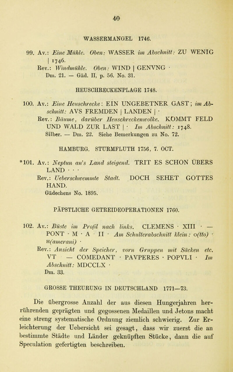 WASSERMANGEL 1746. 99. Av.: Eine Mühle. Oben: WASSER im Abschnitt: ZU WENIG I 1746. Rev.: Windmühle. Oben: WIND | GENVNG • Dm. 21. — Gäd. II, p. 56. No. 31. HEUSCHRECKENPLAGE 1748. 100. Av.: Eine Heuschrecke: EIN UNGEBETNER GAST; im Ab- schnitt: AVS FREMDEN | LANDEN | ■ Rev.: Bäume, darüber Heuschreckenwolke. KOMMT FELD UND WALD ZUR LAST | ■ Im Abschnitt: 1748. Silber. — Dm. 22. Siehe Bemerkungen zu No. 72. HAMBURG. STURMFLUTH 1756, 7. OCT. *101. Av.: Neptun an's Land steigend. TRIT ES SCHON ÜBERS LAND • • • Rev.: Ueberschwemmle Stadt. DOCH SEHET GOTTES HAND. Gädechens No. 1895. PÄPSTLICHE GETREIDEOPERATIONEN 1760. 102. Av.: Büste im Profil nach links. CLEMENS ■ XIII ■ — PONT • M • A II • Am Schulterabsclmitt klein: o(tto) ; H(amerani) ■ Rev.: Ansicht der Speicher, vorn Gruppen mit Säcken etc. VT — COMEDANT • PAVPERES • POPVLI ■ Im Abschnitt: MDCCLX • Dm. 33. GROSSE THEURUNG IN DEUTSCHLAND 1771—73. Die übergrosse Anzahl der aus diesen Hungerjahren her- rührenden geprägten und gegossenen Medaillen und Jetons macht eine streng systematische Ordnung ziemlich schwierig. Zur Er- leichterung der Uebersicht sei gesagt, dass wir zuerst die an bestimmte Städte und Länder geknüpften Stücke, dann die auf Speculation gefertigten beschreiben.