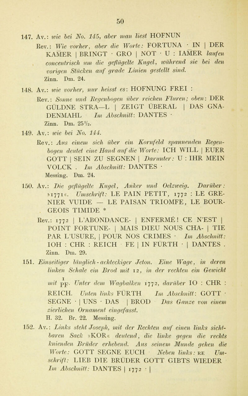 147. Av.: wie bei No. 145, aber man liest HOFNUN Rev.: Wie vorher, aber die Worte: FORTUNA -_IN | DER KAMER | BRINGT ■ GRO | NOT ■ U : IAMER laufen concentrisch um die geflügelte Kugel, während sie bei den vorigen Stücken auf grade Linien gestellt sind. Zinn. Dm. 24. 148. Av.: wie vorher, nur heisst es: HOFNUNG FREI : Rev.: Sonne und Regenbogen über reichen Fluren; oben: DER GÜLDNE STRA—L | ZEIGT ÜBERAL | DAS GNA- DENMAHL Im Abschnitt: DANTES • Zinn. Dm. 25V». 149. Av.: wie bei No. 144. Rev.: Aus einem sich über ein Kornfeld spannenden liegen- bogen deutet eine Hand auf die Worte: ICH WILL | EUER GOTT | SEIN ZU SEGNEN | Barunter: U : IHR MEIN VOLCK . Im Abschnitt: DANTES ■ Messing. Diu. 24. 150. Av.: Die geflügelte Kugel, Anker und Oelzweig. Darüber: »1771«. Umschrift: LE PAIN PETIT, 1772 : LE GRE- NIER VUIDE — LE PAISAN TRIOMFE, LE BOUR- GEOIS TIMIDE * Rev.: 1772 | L'ABONDANCE- | ENFERME! CE N'EST | POINT FORTUNE- | MAIS DIEU NOUS CHA- | TIE PAR LUSURE, | POUR NOS CRIMES • Im Abschnitt: IOH : CHR : REICH FE | IN FÜRTH • | DANTES . Zinn. Dm. 29. 151. Einseitiger länglich-achteckiger Jeton. Eine Wage, in deren linken Schede ein Brod mit 12, in der rechten ein Gewicht mit pp. Unter dem WagbaJken 1772, darüber IO : CHR : REICH. Unten links FÜRTH Im Abschnitt: GOTT ■ SEGNE • | UNS ■ DAS | BROD Bas Ganze von einem zierlichen Ornament eingefasst. H. 32. Br. 22. Messing. 152. Av.: Links steht Joseph, mit der Rechten auf einen links sicht- baren Sack »KOR« deutend, die linke gegen die rechts knienden Brüder erhebend. Aus seinem Munde gehen die Worte: GOTT SEGNE EUCH Neben links: re Um- schrift: LIEB DIE BRÜDER GOTT GIBTS WIEDER Im Abschnitt: DANTES | 1772 ■ |