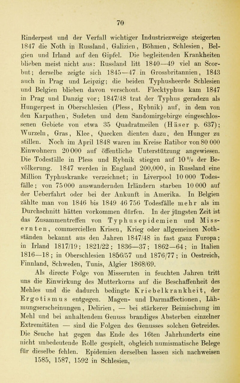 Rinderpest und der Verfall wichtiger Industriezweige steigerten 1847 die Noth in Russland, Galizien, Böhmen, Schlesien, Bel- gien und Irland auf den Gipfel. Die begleitenden Krankheiten blieben meist nicht aus: Russland litt 1840—49 viel an Scor- but; derselbe zeigte sich 1845—47 in Grossbritannien, 1843 auch in Prag und Leipzig; die beiden Typhusheerde Schlesien und Belgien blieben davon verschont. Flecktyphus kam 1847 in Prag und Danzig vor; 1847/48 trat der Typhus geradezu als Hungerpest in Oberschlesien (Pless, Rybnik) auf, in dem von den Karpathen, Sudeten und dem Sandomirgebirge eingeschlos- senen Gebiete von etwa 35 Quadratmeilen (H'äser p. 637); Wurzeln, Gras, Klee, Quecken dienten dazu, den Hunger zu stillen. Noch im April 1848 waren im Kreise Ratibor von 80 000 Einwohnern 20000 auf öffentliche Unterstützung angewiesen. Die Todesfälle in Pless und Rybnik stiegen auf 10 °/o der Be- völkerung. 1847 werden in England 200,000, in Russland eine Million Typhuskranke verzeichnet; in Liverpool 10 000 Todes- fälle; von 75 000 auswandernden Irländern starben 10 000 auf der Ueberfahrt oder bei der Ankunft in Amerika. In Belgien zählte man von 1846 bis 1849 46 756 Todesfälle mehr als im Durchschnitt hätten vorkommen dürfen. In der jüngsten Zeit ist das Zusammentreffen von Typhusepidemien und Miss- ernten, commerciellen Krisen, Krieg oder allgemeinen Noth- ständen bekannt aus den Jahren 1847/48 in fast ganz Furopa; in Irland 1817/19; 1821/22; 1836—37; 1862—64; in Italien 1816—18 ; in Oberschlesien 1856/57 und 1876/77; in Oestreich, Finnland, Schweden, Tunis, Algier 1868/69. Als directe Folge von Missernten in feuchten Jahren tritt uns die Einwirkung des Mutterkorns auf die Beschaffenheit des Mehles und die dadurch bedingte Kriebelkrankheit, der Ergotismus entgegen. Magen- und Darmaffectionen, Läh- mungserscheinungen , Delirien, — bei stärkerer Beimischung im Mehl und bei anhaltendem Genuss brandiges Absterben einzelner Extremitäten — sind die Folgen des Genusses solchen Getreides. Die Seuche hat gegen das Ende des löten Jabrhunderts eine nicht unbedeutende Rolle gespielt, obgleich numismatische Belege für dieselbe fehlen. Epidemien derselben lassen sich nachweisen 1585, 1587, 1592 in Schlesien,