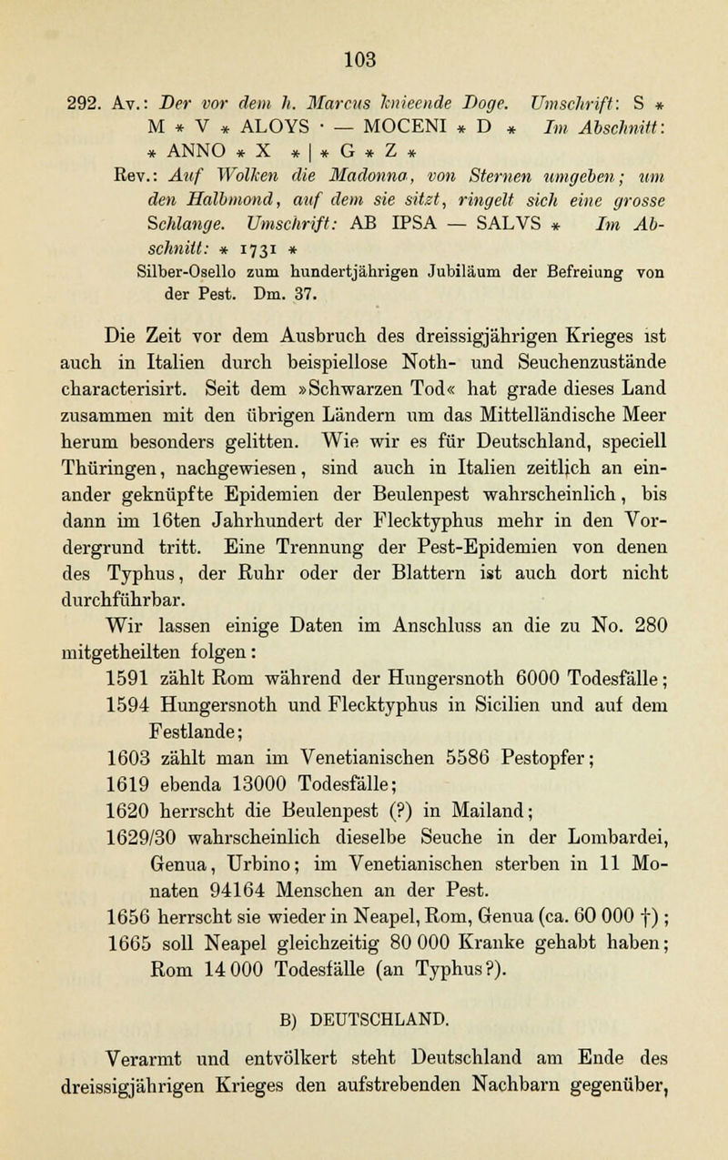 292. Av.: Der vor dem h. Marcus linieende Doge. Umschrift: S * M * V * ALOYS • — MOCENI * D * Im Abschnitt: * ANNO *X *|*G*Z* Rev.: Auf Wolken die Madonna, von Sternen umgeben; um den Halbmond, auf dem sie sitzt, ringelt sich eine grosse Schlange. Umschrift: AB IPSA — SALVS * Im Ab- schnitt: * 1731 * Silber-Osello zum hundertjährigen Jubiläum der Befreiung von der Pest. Dm. 37. Die Zeit vor dem Ausbruch des dreissigjährigen Krieges ist auch in Italien durch beispiellose Noth- und Seuchenzustände characterisirt. Seit dem »Schwarzen Tod« hat grade dieses Land zusammen mit den übrigen Ländern um das Mittelländische Meer herum besonders gelitten. Wie wir es für Deutschland, speciell Thüringen, nachgewiesen, sind auch in Italien zeitlich an ein- ander geknüpfte Epidemien der Beulenpest wahrscheinlich, bis dann im 16ten Jahrhundert der Flecktyphus mehr in den Vor- dergrund tritt. Eine Trennung der Pest-Epidemien von denen des Typhus, der Ruhr oder der Blattern ist auch dort nicht durchführbar. Wir lassen einige Daten im Anschluss an die zu No. 280 mitgetheilten folgen: 1591 zählt Rom während der Hungersnoth 6000 Todesfälle; 1594 Hungersnoth und Flecktyphus in Sicilien und auf dem Festlande; 1603 zählt man im Venetianischen 5586 Pestopfer; 1619 ebenda 13000 Todesfälle; 1620 herrscht die Beulenpest (?) in Mailand; 1629/30 wahrscheinlich dieselbe Seuche in der Lombardei, Genua, Urbino; im Venetianischen sterben in 11 Mo- naten 94164 Menschen an der Pest. 1656 herrscht sie wieder in Neapel, Rom, Genua (ca. 60 000 f); 1665 soll Neapel gleichzeitig 80 000 Kranke gehabt haben; Rom 14000 Todesfälle (an Typhus?). B) DEUTSCHLAND. Verarmt und entvölkert steht Deutschland am Ende des dreissigjährigen Krieges den aufstrebenden Nachbarn gegenüber,