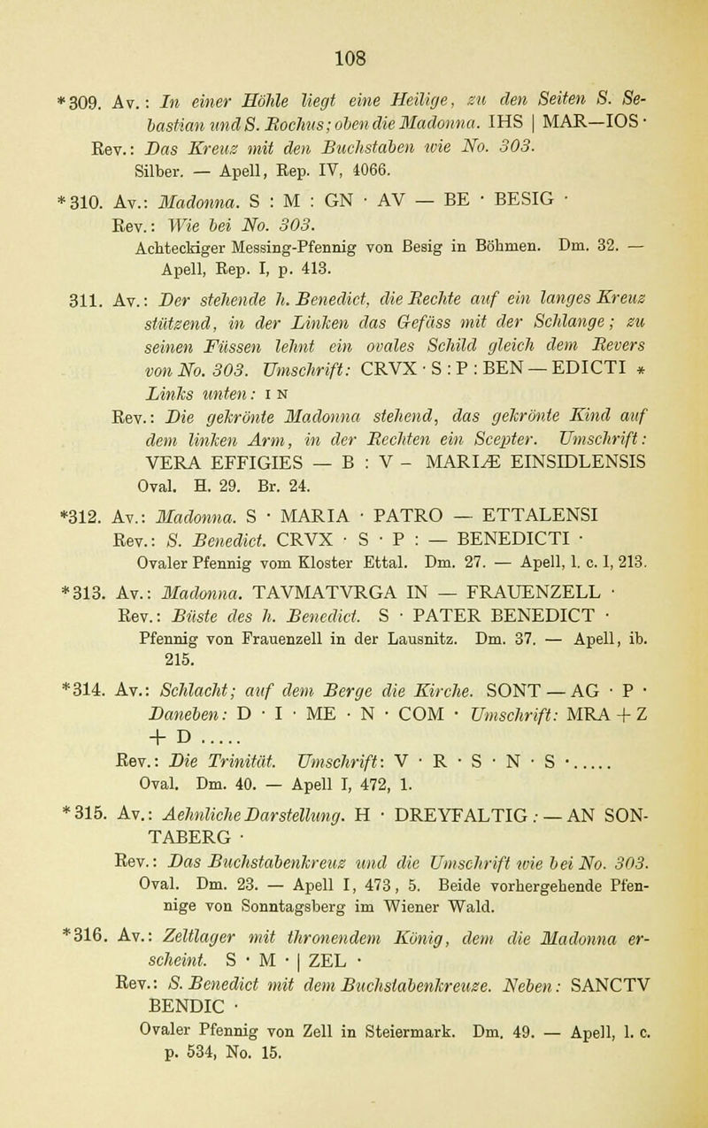 *309. Av.: In einer Höhle liegt eine Heilige, zu den Seiten S. Se- bastian und 8. Boclius; oben die Iladonna. IHS | MAR—IOS • Rev.: Das Kreuz mit den Buchstaben toie No. 303. Silber. — Apell, Rep. IV, 4066. *310. Av.: Madonna. S : M : GN • AV — BE • BESIG ■ Rev.: Wie bei No. 303. Achteckiger Messing-Pfennig von ßesig in Böhmen. Dm. 32. — Apell, Rep. I, p. 413. 311. Av.: Her stehende h. Benedict, dieBechte auf ein langes Kreuz stützend, in der Limiten das Gefäss mit der Schlange; zu seinen Füssen lehnt ein ovales Schild gleich dem Bevers von No. 303. Umschrift: CRVX ■ S : P : BEN — EDICTI * Links unten: i n Rev.: Hie gekrönte Madonna stehend, das gekrönte Kind auf dem linken Arm, in der Beeiden ein Scepter. Umschrift: VERA EFFIGIES — B : V - MARINE EINSIDLENSIS Oval. H. 29. Br. 24. *312. Av.: Madonna. S ■ MARIA ■ PATRO — ETTALENSI Rev.: S. Benedict. CRVX • S • P : — BENEDICTI ■ Ovaler Pfennig vom Kloster Ettal. Dm. 27. — Apell, 1. c. I, 213. *313. Av.: Madonna. TAVMATVRGA IN — FRAUENZELL ■ Rev.: Büste des h. Benedict, S ■ PATER BENEDICT • Pfennig von Frauenzell in der Lausnitz. Dm. 37. — Apell, ib. 215. *314. Av.: Schlacht; auf dem Berge die Kirche. SONT — AG ■ P ■ Haneben: D • I ■ ME • N • COM • Umschrift: MRA + Z + D Rev.: Hie Trinität. Umschrift: V • R • S • N • S • Oval. Dm. 40. — Apell I, 472, 1. *315. Av.: AehnlicheHarStellung. H ■ DREYFALTIG : — AN SON- TABERG• Rev.: Has Buchstabenkreuz und die Umschrift wie bei No. 303. Oval. Dm. 23. — Apell I, 473, 5. Beide vorhergehende Pfen- nige von Sonntagsberg im Wiener Wald. *316. Av.: Zeltlager mit thronendem König, dem die Madonna er- scheint. S•M•|ZEL • Rev.: S. Benedict mit dem Buchstabenkreuze. Neben: SANCTV BENDIC • Ovaler Pfennig von Zell in Steiermark. Dm. 49. — Apell, 1. c. p. 534, No. 15.