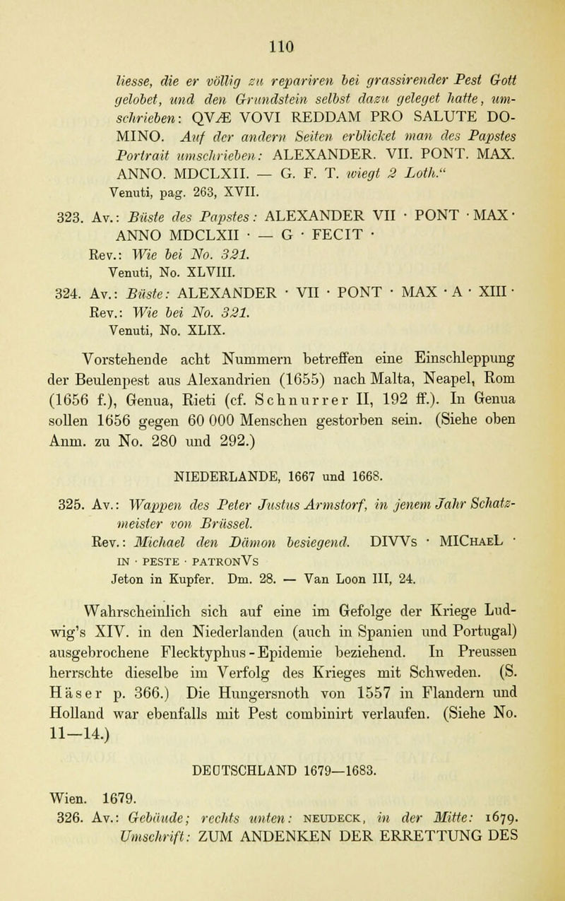 Hesse, die er völlig zu repariren bei grassirender Pest Gott gelobet, und den Grundstein selbst dazu geleget hatte, um- schrieben: QYJE VOVI REDDAM PRO SALUTE DO- MINO. Auf der andern Seiten erblicket man des Papstes Portrait umschrieben: ALEXANDER. VII. PONT. MAX. ANNO. MDCLXII. — G. F. T. wiegt 2 Loth. Venuti, pag. 263, XVII. 323. Av.: Büste des Papstes: ALEXANDER VII ■ PONT ■ MAX ■ ANNO MDCLXII • — G • FECIT ■ Rev.: Wie bei No. 321. Venuti, No. XLVIII. 324. Av.: Büste: ALEXANDER ■ VII • PONT ■ MAX ■ A ■ XIII- Rev.: Wie bei No. 321. Venuti, No. XLIX. Vorstehende acht Nummern betreffen eine Einschleppung der Beulenpest aus Alexandrien (1655) nach Malta, Neapel, Rom (1656 f.), Genua, Rieti (cf. Schnurr er II, 192 ff.). In Genua sollen 1656 gegen 60 000 Menschen gestorben sein. (Siehe oben Anm. zu No. 280 und 292.) NIEDERLANDE, 1667 und 1668. 325. Av.: Wappen des Peter Justus Armstorf, in jenem Jahr Schatz- meister von Brüssel. Rev.: Michael den Dämon besiegend, DIWs ■ MIChaeL ■ IN ■ PESTE • PATRONVs Jeton in Kupfer. Dm. 28. — Van Loon III, 24. Wahrscheinlich sich auf eine im Gefolge der Kriege Lud- wig's XIV. in den Niederlanden (auch in Spanien und Portugal) ausgebrochene Flecktyphus - Epidemie beziehend. In Preussen herrschte dieselbe im Verfolg des Krieges mit Schweden. (S. Häser p. 366.) Die Hungersnoth von 1557 in Flandern und Holland war ebenfalls mit Pest combinirt verlaufen. (Siehe No. 11—14.) DEUTSCHLAND 1679—1683. Wien. 1679. 326. Av.: Gebäude; rechts unten: neudeck, in der Mitte: 1679. Umschrift: ZUM ANDENKEN DER ERRETTUNG DES