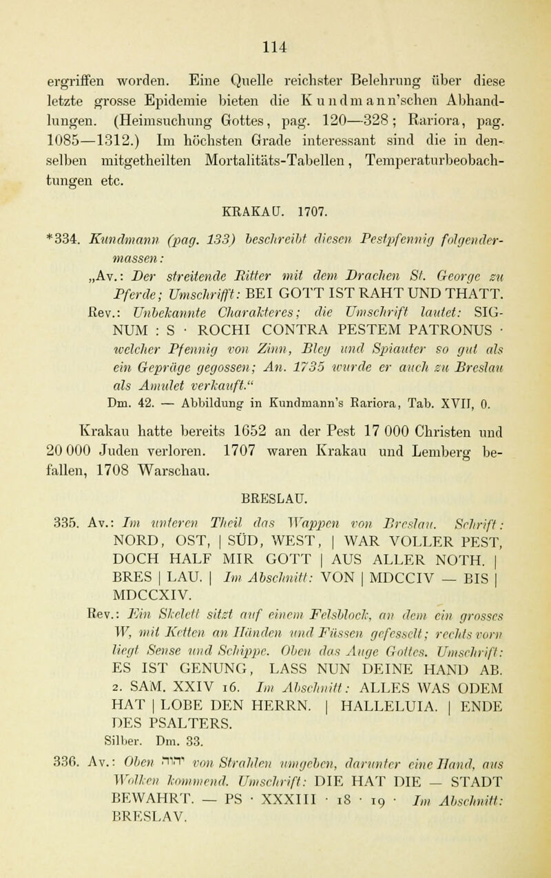 ergriffen worden. Eine Quelle reichster Belehrung über diese letzte grosse Epidemie bieten die Kundmann'schen Abhand- lungen. (Heimsuchung Gottes, pag. 120—328; Rariora, pag. 1085—1312.) Im höchsten Grade interessant sind die in den- selben mitgetheilten Mortalitäts-Tabellen, Temperaturbeobach- tungen etc. KRAKAU. 1707. *334. Kundmann (pag. 133) beschreibt diesen Pestpfennig fdlgender- massen: „Av.: Der streitende Ritter mit dem Drachen St. George zu Pferde; Umschrifft: BEI GOTT IST RAHT UND THATT. ßev.: Unbekannte Charakteres; die Umschrift lautet: SIG- NUM : S • ROCHI CONTRA PESTEM PATRONUS ■ welcher Pfennig von Zinn, Bieg und Spiauter so gut als ein Gepräge gegossen; An. 1735 wurde er auch zu Breslau als Amulet verkauft. Dm. 42. — Abbildung in Kundmann's Rariora, Tab. XVII, 0. Krakau hatte bereits 1652 an der Pest 17 000 Christen und 20 000 Juden verloren. 1707 waren Krakau und Lemberg be- fallen, 1708 Warschau. BRESLAU. 335. Av.: Im unteren Theil das Wappen von Breslau. Schrift: NORD, OST, | SÜD, WEST, | WAR VOLLER PEST, DOCH HALF MIR GOTT | AUS ALLER NOTH. | BRES | LAU. | Im Abschnitt: VON | MDCCIV — BIS | MDCCXIV. Rev.: Ein Skelett sitzt auf einem Felsblock, an dem ein grosses W, mit Kelten an Hunden und Füssen gefesselt; rechts vom liegt. Sense und Schippe. Oben das Auge Gottes. Umschrift: ES IST GENUNG, LASS NUN DEINE HAND AB. 2. SAM. XXIV 16. Im Abschnitt: ALLES WAS ODEM HAT | LOBE DEN HERRN. | HALLELUIA. | ENDE DES PSALTERS. Silber. Dm. 33. 336. Av.: Oben •IIT von Strahlen umgeben, darunter eine Hand, aus Wolken kommend. Umschrift: DIE HAT DIE — STADT BEWAHRT. — PS ■ XXXIII ■ 18 ■ 19 ■ Im Abschnitt: BRESLAV.