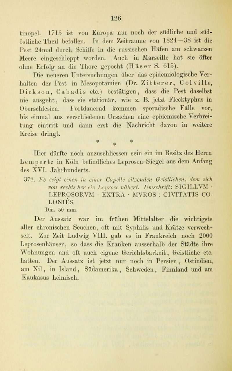 tinopel. 1715 ist von Europa nur noch der südliche und süd- östliche Theil befallen. In dem Zeiträume von 1824—38 ist die Pest 24mal durch Schilfe in die russischen Häfen am schwarzen Meere eingeschleppt worden. Auch in Marseille hat sie öfter ohne Erfolg an die Thore gepocht (Häser S. 615). Die neueren Untersuchungen über das epidemiologische Ver- halten der Pest in Mesopotamien (Dr. Zitterer, Colville, Dickson, Cabadis etc.) bestätigen, dass die Pest daselbst nie ausgeht, dass sie stationär, wie z. B. jetzt Flecktyphus in Oberschlesien. Fortdauernd kommen sporadische Fälle vor, bis einmal aus verschiedenen Ursachen eine epidemische Verbrei- tung eintritt und dann erst die Nachricht davon in weitere Kreise dringt. * Hier dürfte noch anzuschliessen sein ein im Besitz des Herrn Lempertz in Köln befindliches Leprosen-Siegel aus dem Anfang des XVI. Jahrhunderts. 372. Fs zeigt einen in einer Capclle sitzenden Geistlichen, dem sich von rechts her ein I.vpruse nähert. Umschrift: SIGILLVM ■ LEPROSORVM ■ EXTRA • MVROS : CIVITATIS CO- LONIES. Um. 50 mm. Der Aussatz war im frühen Mittelalter die wichtigste aller chronischen Seuchen, oft mit Syphilis und Krätze verwech- selt. Zur Zeit Ludwig VIII. gab es in Frankreich noch 2000 Leprosenhäuser, so dass die Kranken ausserhalb der Städte ihre Wohnungen und oft auch eigene Gerichtsbarkeit, Geistliche etc. hatten. Der Aussatz ist jetzt nur noch in Persien, Ostindien, am Nil, in Island, Südamerika, Schweden, Finnland und am Kaukasus heimisch.