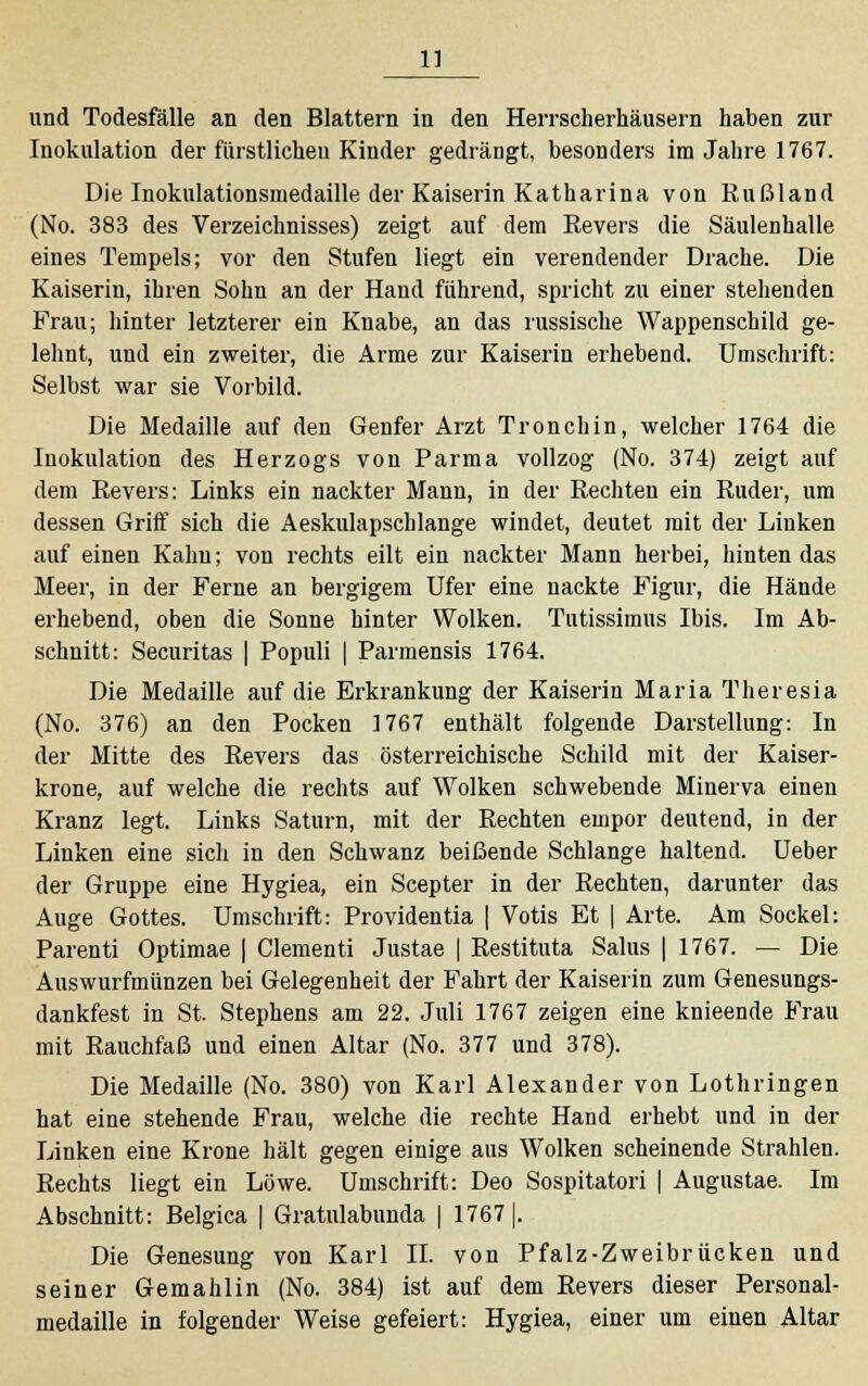 und Todesfälle an den Blattern in den Herrscherhäusern haben zur Inokulation der fürstlichen Kinder gedrängt, besonders im Jahre 1767. Die Inokulationsmedaille der Kaiserin Katharina von Rußland (No. 383 des Verzeichnisses) zeigt auf dem Revers die Säulenhalle eines Tempels; vor den Stufen liegt ein verendender Drache. Die Kaiserin, ihren Sohn an der Hand führend, spricht zu einer stehenden Frau; hinter letzterer ein Knabe, an das russische Wappenschild ge- lehnt, und ein zweiter, die Arme zur Kaiserin erhebend. Umschrift: Selbst war sie Vorbild. Die Medaille auf den Genfer Arzt Tronchin, welcher 1764 die Inokulation des Herzogs von Parma vollzog (No. 374) zeigt auf dem Revers: Links ein nackter Mann, in der Rechten ein Ruder, um dessen Griff sich die Aeskulapschlange windet, deutet mit der Linken auf einen Kahn; von rechts eilt ein nackter Mann herbei, hinten das Meer, in der Ferne an bergigem Ufer eine nackte Figur, die Hände erhebend, oben die Sonne hinter Wolken. Tutissimus Ibis. Im Ab- schnitt: Securitas | Populi | Parmensis 1764. Die Medaille auf die Erkrankung der Kaiserin Maria Theresia (No. 376) an den Pocken 1767 enthält folgende Darstellung: In der Mitte des Revers das österreichische Schild mit der Kaiser- krone, auf welche die rechts auf Wolken schwebende Minerva einen Kranz legt. Links Saturn, mit der Rechten empor deutend, in der Linken eine sich in den Schwanz beißende Schlange haltend. Ueber der Gruppe eine Hygiea, ein Scepter in der Rechten, darunter das Auge Gottes. Umschrift: Providentia | Votis Et | Arte. Am Sockel: Parenti Optimae | Clementi Justae | Restituta Salus | 1767. — Die Auswurfmünzen bei Gelegenheit der Fahrt der Kaiserin zum Genesungs- dankfest in St. Stephens am 22. Juli 1767 zeigen eine knieende Frau mit Rauchfaß und einen Altar (No. 377 und 378). Die Medaille (No. 380) von Karl Alexander von Lothringen hat eine stehende Frau, welche die rechte Hand erhebt und in der Linken eine Krone hält gegen einige aus Wolken scheinende Strahlen. Rechts liegt ein Löwe. Umschrift: Deo Sospitatori | Augustae. Im Abschnitt: Belgica | Gratulabunda | 1767 |. Die Genesung von Karl IL von Pfalz-Zweibrücken und seiner Gemahlin (No. 384) ist auf dem Revers dieser Personal- medaille in folgender Weise gefeiert: Hygiea, einer um einen Altar