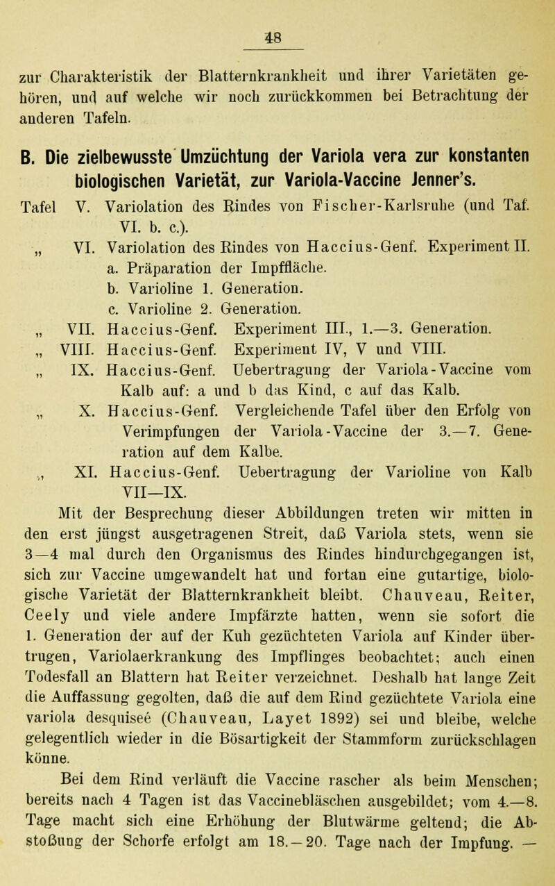 zur Charakteristik der Blatternkrankheit und ihrer Varietäten ge- hören, und auf welche wir noch zurückkommen bei Betrachtung der anderen Tafeln. B. Die zielbewusste Umzüchtung der Variola vera zur konstanten biologischen Varietät, zur Variola-Vaccine Jenner's. Tafel V. Variolation des Rindes von Fischer-Karlsruhe (und Taf. VI. b. c). „ VI. Variolation des Eindes von Haccius-Genf. Experiment II. a. Präparation der Impffläche. b. Varioline 1. Generation. c. Varioline 2. Generation. „ VII. Haccius-Genf. Experiment III., 1.—3. Generation. „ VIII. Haccius-Genf. Experiment IV, V und VIII. IX. Haccius-Genf. Uebertragung der Variola - Vaccine vom Kalb auf: a und b das Kind, c auf das Kalb. „ X. Haccius-Genf. Vergleichende Tafel über den Erfolg von Verimpfungen der Variola-Vaccine der 3.-7. Gene- ration auf dem Kalbe. ., XI. Haccius-Genf. Uebertragung der Varioline von Kalb VII—IX. Mit der Besprechung dieser Abbildungen treten wir mitten in den erst jüngst ausgetragenen Streit, daß Variola stets, wenn sie 3—4 mal durch den Organismus des Rindes hindurchgegangen ist, sich zur Vaccine umgewandelt hat und fortan eine gutartige, biolo- gische Varietät der Blatternkrankheit bleibt. Chauveau, Reiter, Ceely und viele andere Impfärzte hatten, wenn sie sofort die 1. Generation der auf der Kuh gezüchteten Variola auf Kinder über- trugen, Variolaerkrankung des Impflinges beobachtet; auch einen Todesfall an Blattern hat Reiter verzeichnet. Deshalb hat lange Zeit die Auffassung gegolten, daß die auf dem Rind gezüchtete Variola eine Variola desquisee (Chauveau, Layet 1892) sei und bleibe, welche gelegentlich wieder in die Bösartigkeit der Stammform zurückschlagen könne. Bei dem Rind verläuft die Vaccine rascher als beim Menschen; bereits nach 4 Tagen ist das Vaccinebläschen ausgebildet; vom 4.-8. Tage macht sich eine Erhöhung der Blutwärme geltend; die Ab- stoßung der Schorfe erfolgt am 18. —20. Tage nach der Impfung. —