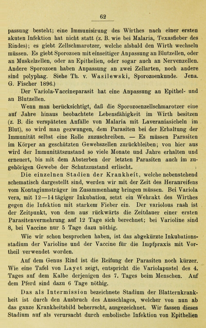 passung besteht; eine Immunisirung des Wirthes nach einer ersten akuten Infektion hat nicht statt (z. B. wie bei Malaria, Texasfieber des Rindes); es giebt Zellschmarotzer, welche alsbald den Wirth wechseln müssen. Es giebt Sporozoen mit einseitiger Anpassung an Blutzellen, oder an Muskelzellen, oder an Epithelien, oder sogar auch an Nervenzellen. Andere Sporozoen haben Anpassung an zwei Zellarten, noch andere sind polyphag. Siehe Th. v. Wasilewski, Sporozoenkunde. Jena. G. Fischer 1896.) Der Variola-Vaccineparasit hat eine Anpassung an Epithel- und an Blutzellen. Wenn man berücksichtigt, daß die Sporozoenzeilschmarotzer eine auf Jahre hinaus beobachtete Lebensfähigkeit im Wirth besitzen (z. B. die verspäteten Anfälle von Malaria mit Laveraniasicheln im Blut), so wird man gezwungen, dem Parasiten bei der Erhaltung der Immunität selbst eine Rolle zuzuschreiben. — Es müssen Parasiten im Körper an geschützten Gewebszellen zurückbleiben; von hier aus wird der Immunitätszustand so viele Monate und Jahre erhalten und erneuert, bis mit dem Absterben der letzten Parasiten auch im zu- gehörigen Gewebe der Schutzzustand erlischt. Die einzelnen Stadien der Krankheit, welche nebenstehend schematisch dargestellt sind, werden wir mit der Zeit des Heranreifens vom Kontagiumsträger im Zusammenhang bringen müssen. Bei Variola vera, mit 12—14tägiger Inkubation, setzt ein Wehrakt des Wirthes gegen die Infektion mit starkem Fieber ein. Der variolous rash ist der Zeitpunkt, von dem aus rückwärts die Zeitdauer einer ersten Parasitenvermehrung auf 12 Tage sich berechnet; bei Varioline sind 8, bei Vaccine nur 5 Tage dazu nöthig. Wie wir schon besprochen haben, ist das abgekürzte Inkubations- stadium der Varioline und der Vaccine für die Impfpraxis mit Vor- theil verwendet worden. Auf dem Genus Rind ist die Reifung der Parasiten noch kürzer. Wie eine Tafel von Layet zeigt, entspricht die Variolapustel des 4. Tages auf dem Kalbe derjenigen des 7. Tages beim Menschen. Auf dem Pferd sind dazu 6 Tage nöthig. Das als Intermission bezeichnete Stadium der Blatternkrank- heit ist durch den Ausbruch des Ausschlages, welcher von nun ab das ganze Krankheitsbild beherrscht, ausgezeichnet. Wir fassen dieses Stadium auf als verursacht durch embolische Infektion von Epithelien