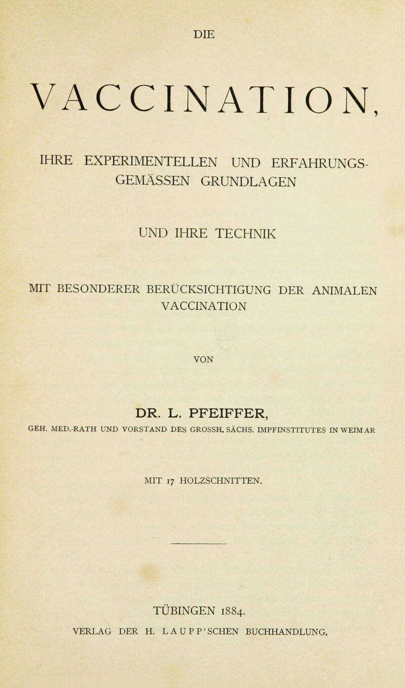 VACCINATION, IHRE EXPERIMENTELLEN UND ERFAHRUNGS- GEMÄSSEN GRUNDLAGEN UND IHRE TECHNIK MIT BESONDERER BERÜCKSICHTIGUNG DER ANIMALEN VACCINATION VON DR. L. PFEIFFER, GEH. MED.-RATH UND VORSTAND DES GROSSH. SACHS. IMPFINSTITUTES IN WEIMAR MIT 17 HOLZSCHNITTEN. TUBINGEN 1884.