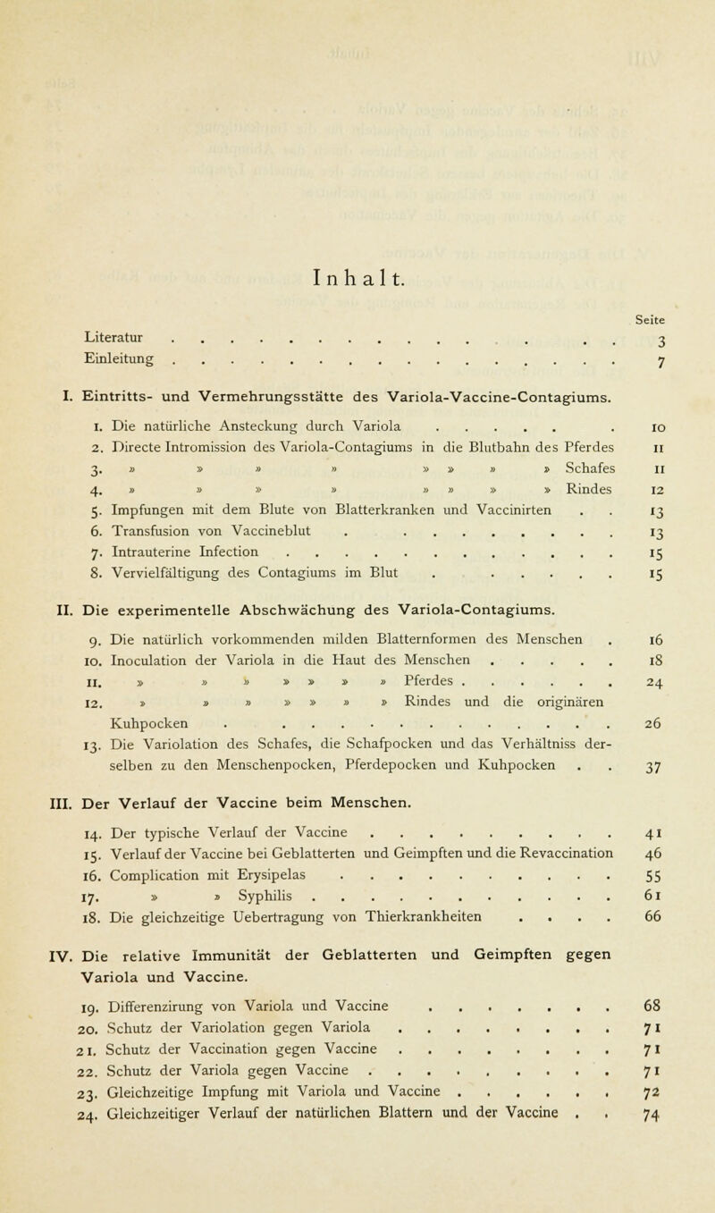 Inhalt. Seite Literatur . , 3 Einleitung 7 I. Eintritts- und Vermehrungsstätte des Variola-Vaccine-Contagiums. 1. Die natürliche Ansteckung durch Variola . 10 2. Directe Intromission des Variola-Contagiums in die Blutbahn des Pferdes 11 3. » » » » » » » » Schafes 11 4. » » » » » » » » Rindes 12 5. Impfungen mit dem Blute von Blatterkranken und Vaccinirten . . 13 6. Transfusion von Vaccineblut . 13 7. Intrauterine Infection 15 8. Vervielfältigung des Contagiums im Blut . 15 II. Die experimentelle Abschwächung des Variola-Contagiums. 9. Die natürlich vorkommenden milden Blatternformen des Menschen . 16 10. Inoculation der Variola in die Haut des Menschen 18 11. » »»»»»» Pferdes 24 12. » » » » » » 1 Rindes und die originären Kuhpocken . 26 13. Die Variolation des Schafes, die Schafpocken und das Verhältniss der- selben zu den Menschenpocken, Pferdepocken und Kuhpocken . . 37 III. Der Verlauf der Vaccine beim Menschen. 14. Der typische Verlauf der Vaccine 41 15. Verlauf der Vaccine bei Geblätterten und Geimpften und die Revaccination 46 16. Complication mit Erysipelas 55 17. » s Syphilis 61 18. Die gleichzeitige Uebertragung von Thierkrankheiten .... 66 IV. Die relative Immunität der Geblätterten und Geimpften gegen Variola und Vaccine. 19. Differenzirung von Variola und Vaccine 68 20. Schutz der Variolation gegen Variola 7 I 21. Schutz der Vaccination gegen Vaccine 7' 22. Schutz der Variola gegen Vaccine 71 23. Gleichzeitige Impfung mit Variola und Vaccine 72