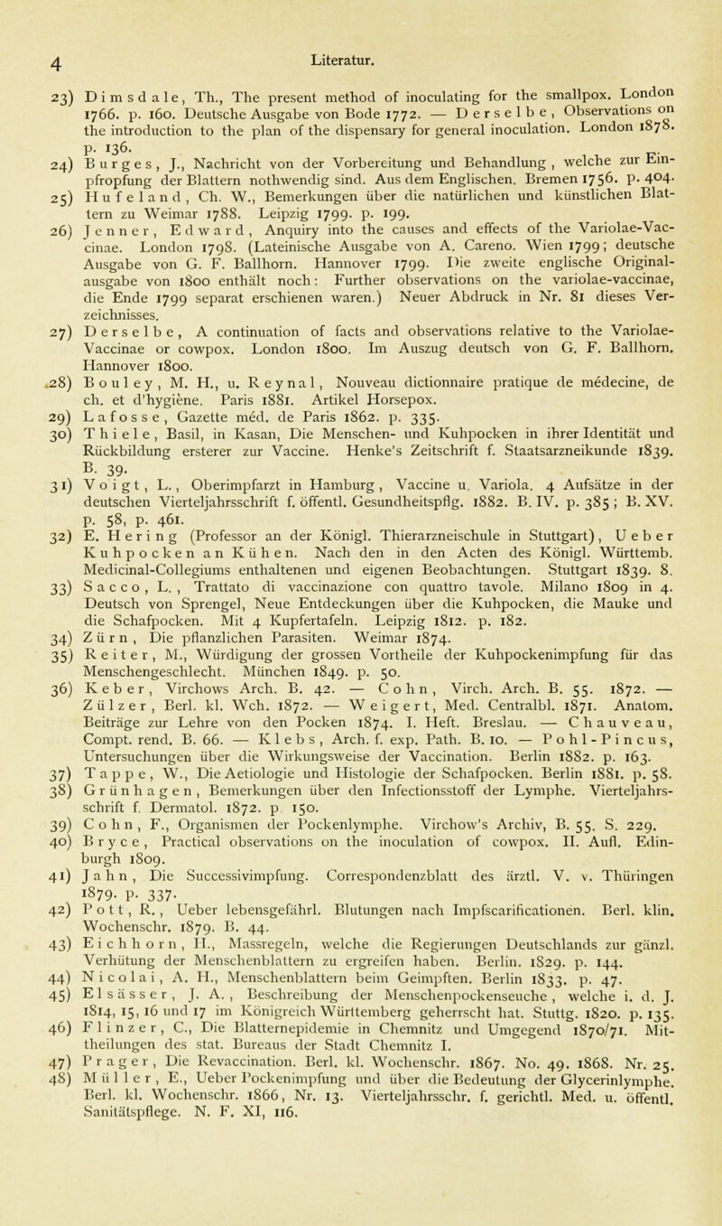 23) Dimsdale, Th., The present method of inoculating for the smallpox. London 1766. p. 160. Deutsche Ausgabe von Bode 1772. — Derselbe, Observations 011 the introduction to the plan of the dispensary for general inoculation. London 1S78. p. 136. 24) Burges, J., Nachricht von der Vorbereitung und Behandlung , welche zur Ein- pfropfung der Blattern nothwendig sind. Aus dem Englischen. Bremen 1756. p. 4°4- 25) Hufeland, Ch. W., Bemerkungen über die natürlichen und künstlichen Blat- tern zu Weimar 1788. Leipzig 1799. p. 199. 26) Jenner, Edward, Anquiry into the causes and effects of the Variolae-Vac- cinae. London 179S. (Lateinische Ausgabe von A. Careno. Wien 1799; deutsche Ausgabe von G. F. Ballhorn. Hannover 1799. Hie zweite englische Original- ausgabe von 1800 enthält noch: Further observations on the variolae-vaccinae, die Ende 1799 separat erschienen waren.) Neuer Abdruck in Nr. 81 dieses Ver- zeichnisses. 27) Derselbe, A continuation of facts and observations relative to the Variolae- Vaccinae or cowpox. London 1800. Im Auszug deutsch von G. F. Ballhorn. Hannover 1800. 28) Bouley, M. H., u. Reynal, Nouveau dictionnaire pratique de medecine, de ch. et d'hygiene. Paris 1881. Artikel Horsepox. 29) Lafosse, Gazette med. de Paris 1S62. p. 335. 30) Thiele, Basil, in Kasan, Die Menschen- und Kuhpocken in ihrer Identität und Rückbildung ersterer zur Vaccine. Henke's Zeitschrift f. Staatsarzneikunde 1839. B. 39. 31) Voigt, L., Oberimpfarzt in Hamburg , Vaccine u. Variola. 4 Aufsätze in der deutschen Vierteljahrsschrift f. öffentl. Gesundheitspflg. 1882. B. IV. p. 385 ; B. XV. p. 58, p. 461. 32) E. Hering (Professor an der König]. Thierarzneischule in Stuttgart), U e b e r Kuhpocken an Kühen. Nach den in den Acten des Königl. Württemb. Medicinal-Collegiums enthaltenen und eigenen Beobachtungen. Stuttgart 1839. 8. 33) S a c c o , L. , Trattato di vaccinazione con quattro tavole. Milano 1S09 in 4. Deutsch von Sprengel, Neue Entdeckungen über die Kuhpocken, die Mauke und die Schafpocken. Mit 4 Kupfertafeln. Leipzig 1812. p. 182. 34) Zürn, Die pflanzlichen Parasiten. Weimar 1874. 35) Reiter, M., Würdigung der grossen Vortheile der Kuhpockenimpfung für das Menschengeschlecht. München 1849. P- 5°- 36) K e b e r, Virchows Arch, B. 42. — Colin, Virch. Arch. B. 55. 1872. — Zülzer, Berl. kl. Weh. 1872. — Weigert, Med. Centralbl. 1871. Anatom. Beiträge zur Lehre von den Pocken 1874. I. Heft. Breslau. — Chauveau, Compt. rend. B. 66. — Klebs, Arch. f. exp. Path. B. 10. — P o h 1 - P i n c u s, Untersuchungen über die Wirkungsweise der Vaccination. Berlin 1882. p. 163. 37) Tappe, W., DieAetiologie und Histologie der Schafpocken. Berlin 1SS1. p. 5S. 3S) Grünhagen, Bemerkungen über den Infectionsstoff der Lymphe. Vierteljahrs- schrift f. Dermatol. 1S72. p 150. 39) Cohn, F., Organismen der Pockenlymphe. Virchow's Archiv, B. 55. S. 229. 40) B r y c e , Practical observations on the inoculation of cowpox. II. Aufl. Edin- burgh 1809. 41) Jahn, Die Successivimpfung. Conespondenzblatt des ärztl. V. v. Thüringen !S79. V- 337- 42) Pott, R. , Ueber lebensgefährl. Blutungen nach Impfscarificationen. Berl. klin. Wochenschr. 1879. B. 44. 43) Eichhorn, II., Massregeln, welche die Regierungen Deutschlands zur gänzl. Verhütung der Menschenblattern zu ergreifen haben. Berlin. 1S29. p. 144. 44) Nicolai, A. II., Menschenblattern beim Geimpften. Berlin 1833. p. 47. 45) Elsässer, J. A. , Beschreibung der Menschenpockenseuche, welche i. d. J. 1814, 15, 16 und 17 im Königreich Württemberg geherrscht hat. Stuttg. 1820. p. 135. 46) F 1 i n z e r , C, Die Blatternepidemie in Chemnitz und Umgegend 1S70/71. Mit- theilungen des stat. Bureaus der Stadt Chemnitz I. 47) Prager, Die Revaccination. Berl. kl. Wochenschr. 1867. No. 49. 186S. Nr. 25. 4S) Müller, E., Ueber Pockenimpfung und über die Bedeutung der Glycerinlymphe. Berl. kl. Wochenschr. 1S66, Nr. 13. Vierteljahrsschr. f. gerichtl. Med. u. öffentl Sanitätspflege. N. F. XI, 116.