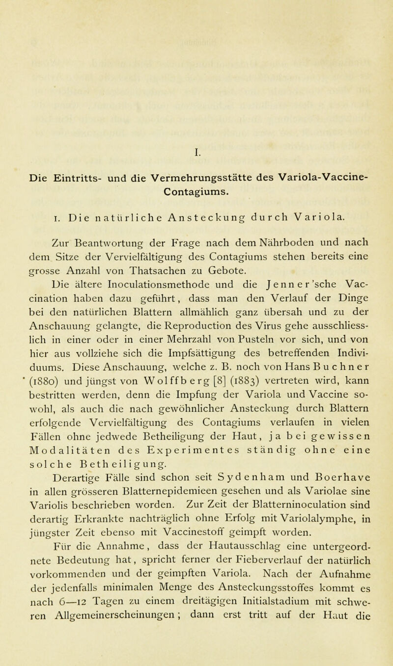 Die Eintritts- und die Vermehrungsstätte des Variola-Vaccine- Contagiums. I. Die natürliche Ansteckung durch Variola. Zur Beantwortung der Frage nach dem Nährboden und nach dem Sitze der Vervielfältigung des Contagiums stehen bereits eine grosse Anzahl von Thatsachen zu Gebote. Die ältere Inoculationsmethode und die Jenner'sche Vac- cination haben dazu geführt, dass man den Verlauf der Dinge bei den natürlichen Blattern allmählich ganz übersah und zu der Anschauung gelangte, die Reproduction des Virus gehe ausschliess- lich in einer oder in einer Mehrzahl von Pusteln vor sich, und von hier aus vollziehe sich die Impfsättigung des betreffenden Indivi- duums. Diese Anschauung, welche z. B. noch von Hans B u c h n e r (1880) und jüngst von Wolffberg[8] (1883) vertreten wird, kann bestritten werden, denn die Impfung der Variola und Vaccine so- wohl, als auch die nach gewöhnlicher Ansteckung durch Blattern erfolgende Vervielfältigung des Contagiums verlaufen in vielen Fällen ohne jedwede Betheiligung der Haut, ja bei gewissen Modalitäten des Experimentes ständig ohne eine solche Betheiligung. Derartige Fälle sind schon seit Sydenham und Boerhave in allen grösseren Blatternepidemieen gesehen und als Variolae sine Variolis beschrieben worden. Zur Zeit der Blatterninoculation sind derartig Erkrankte nachträglich ohne Erfolg mit Variolalymphe, in jüngster Zeit ebenso mit Vaccinestoff geimpft worden. Für die Annahme, dass der Hautausschlag eine untergeord- nete Bedeutung hat, spricht ferner der Fieberverlauf der natürlich vorkommenden und der geimpften Variola. Nach der Aufnahme der jedenfalls minimalen Menge des Ansteckungsstoffes kommt es nach 6—12 Tagen zu einem dreitägigen Initialstadium mit schwe- ren Allgemeinerscheinungen; dann erst tritt auf der Haut die