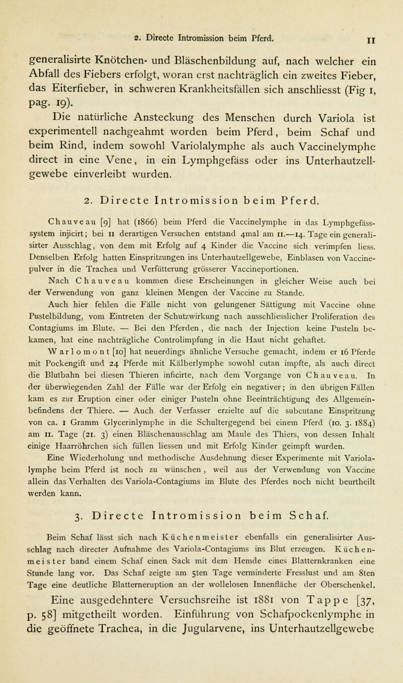 generalisirte Knötchen- und Bläschenbildung auf, nach welcher ein Abfall des Fiebers erfolgt, woran erst nachträglich ein zweites Fieber, das Eiterfieber, in schweren Krankheitsfällen sich anschliesst (Fig i, pag. 19). Die natürliche Ansteckung des Menschen durch Variola ist experimentell nachgeahmt worden beim Pferd, beim Schaf und beim Rind, indem sowohl Variolalymphe als auch Vaccinelymphe direct in eine Vene, in ein Lymphgefäss oder ins Unterhautzell- gewebe einverleibt wurden. 2. Directe Intromission beim Pferd. Chauveau [9] hat (1866) beim Pferd die Vaccinelymphe in das Lymphgefäss- system injicirt; bei 11 derartigen Versuchen entstand 4mal am 11.—14. Tage ein generali- sirter Ausschlag, von dem mit Erfolg auf 4 Kinder die Vaccine sich verimpfen liess. Denselben Erfolg hatten Einspritzungen ins Unterhautzellgewebe, Einblasen von Vaccine- pulver in die Trachea und Verfütterung grösserer Vaccineportionen. Nach Chauveau kommen diese Erscheinungen in gleicher Weise auch bei der Verwendung von ganz kleinen Mengen der Vaccine zu Stande. Auch hier fehlen die Fälle nicht von gelungener Sättigung mit Vaccine ohne Pustelbildung, vom Eintreten der Schutzwirkung nach ausschliesslicher Proliferation des Contagiums im Blute. — Bei den Pferden , die nach der Injection keine Pusteln be- kamen, hat eine nachträgliche Controlimpfung in die Haut nicht gehaftet. Warlomont [10] hat neuerdings ähnliche Versuche gemacht, indem er 16 Pferde mit Pockengift und 24 Pferde mit Kälberlymphe sowohl cutan impfte, als auch direct die Blutbahn bei diesen Thieren inficirte, nach dem Vorgange von Chauveau. In der überwiegenden Zahl der Fälle war der Erfolg ein negativer; in den übrigen Fällen kam es zur Eruption einer oder einiger Pusteln ohne Beeinträchtigung des Allgemein- befindens der Thiere. — Auch der Verfasser erzielte auf die subcutane Einspritzung von ca. 1 Gramm Glycerinlymphe in die Schultergegend bei einem Pferd (10. 3. 1S84) am II. Tage (21. 3) einen Bläschenausschlag am Maule des Thiers, von dessen Inhalt einige Haarröhrchen sich füllen liessen und mit Erfolg Kinder geimpft wurden. Eine Wiederholung und methodische Ausdehnung dieser Experimente mit Variola- lymphe beim Pferd ist noch zu wünschen, weil aus der Verwendung von Vaccine allein das Verhalten des Variola-Contagiums im Blute des Pferdes noch nicht beurtheilt werden kann. 3. Directe Intromission beim Schaf. Beim Schaf lässt sich nach Küchenmeister ebenfalls ein generalisirter Aus- schlag nach directer Aufnahme des Variola-Contagiums ins Blut erzeugen. Küchen- meister band einem Schaf einen Sack mit dem Hemde eines Blatternkranken eine Stunde lang vor. Das Schaf zeigte am 5ten Tage verminderte Fresslust und am 8ten Tage eine deutliche Blatterneruption an der wollelosen Innenfläche der Oberschenkel. Eine ausgedehntere Versuchsreihe ist 1881 von Tappe [37, p. 58] mitgetheilt worden. Einführung von Schafpockenlymphe in die geöffnete Trachea, in die Jugularvene, ins Unterhautzellgewebe