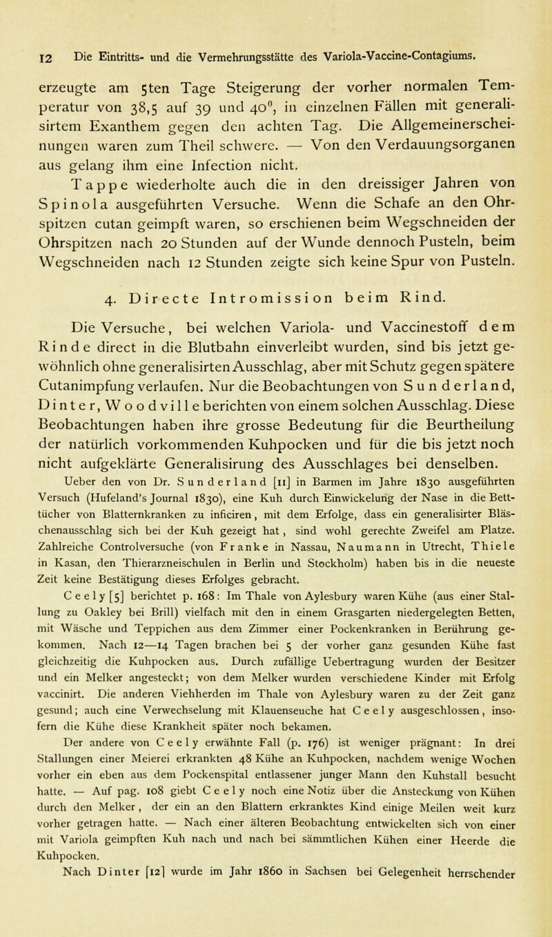 erzeugte am 5ten Tage Steigerung der vorher normalen Tem- peratur von 38,5 auf 39 und 400, in einzelnen Fällen mit generali- sirtem Exanthem gegen den achten Tag. Die Allgemeinerschei- nungen waren zum Theil schwere. — Von den Verdauungsorganen aus gelang ihm eine Infection nicht. Tappe wiederholte auch die in den dreissiger Jahren von S p i n o 1 a ausgeführten Versuche. Wenn die Schafe an den Ohr- spitzen cutan geimpft waren, so erschienen beim Wegschneiden der Ohrspitzen nach 20 Stunden auf der Wunde dennoch Pusteln, beim Wegschneiden nach 12 Stunden zeigte sich keine Spur von Pusteln. 4. Directe Intromission beim Rind. Die Versuche, bei welchen Variola- und Vaccinestoff dem Rinde direct in die Blutbahn einverleibt wurden, sind bis jetzt ge- wöhnlich ohne generalisirten Ausschlag, aber mit Schutz gegen spätere Cutanimpfung verlaufen. Nur die Beobachtungen von Sunderland, Dinter.Woodville berichten von einem solchen Ausschlag. Diese Beobachtungen haben ihre grosse Bedeutung für die Beurtheilung der natürlich vorkommenden Kuhpocken und für die bis jetzt noch nicht aufgeklärte Generalisirung des Ausschlages bei denselben. Ueber den von Dr. Sunderland [n] in Barmen im Jahre 1830 ausgeführten Versuch (Hufeland's Journal 1830), eine Kuh durch Einwickelurig der Nase in die Bett- tücher von Blatternkranken zu inficiren, mit dem Erfolge, dass ein generalisirter Bläs- chenausschlag sich bei der Kuh gezeigt hat, sind wohl gerechte Zweifel am Platze. Zahlreiche Controlversuche (von Franke in Nassau, Naumann in Utrecht, Thiele in Kasan, den Thierarzneischulen in Berlin und Stockholm) haben bis in die neueste Zeit keine Bestätigung dieses Erfolges gebracht. Ceely[5] berichtet p. 168: Im Thale von Aylesbury waren Kühe (aus einer Stal- lung zu Oakley bei Brill) vielfach mit den in einem Grasgarten niedergelegten Betten, mit Wäsche und Teppichen aus dem Zimmer einer Pockenkranken in Berührung ge- kommen. Nach 12—14 Tagen brachen bei 5 der vorher ganz gesunden Kühe fast gleichzeitig die Kuhpocken aus. Durch zufällige Uebertragung wurden der Besitzer und ein Melker angesteckt; von dem Melker wurden verschiedene Kinder mit Erfolg vaccinirt. Die anderen Viehherden im Thale von Aylesbury waren zu der Zeit ganz gesund; auch eine Verwechselung mit Klauenseuche hat C e e 1 y ausgeschlossen , inso- fern die Kühe diese Krankheit später noch bekamen. Der andere von C e e 1 y erwähnte Fall (p. 176) ist weniger prägnant: In drei Stallungen einer Meierei erkrankten 48 Kühe an Kuhpocken, nachdem wenige Wochen vorher ein eben aus dem Pockenspital entlassener junger Mann den Kuhstall besucht hatte. — Auf pag. 108 giebt C e e 1 y noch eine Notiz über die Ansteckung von Kühen durch den Melker , der ein an den Blattern erkranktes Kind einige Meilen weit kurz vorher getragen hatte. — Nach einer älteren Beobachtung entwickelten sich von einer mit Variola geimpften Kuh nach und nach bei sämmtlichen Kühen einer Heerde die Kuhpocken. Nach Dinter [12] wurde im Jahr 1860 in Sachsen bei Gelegenheit herrschender