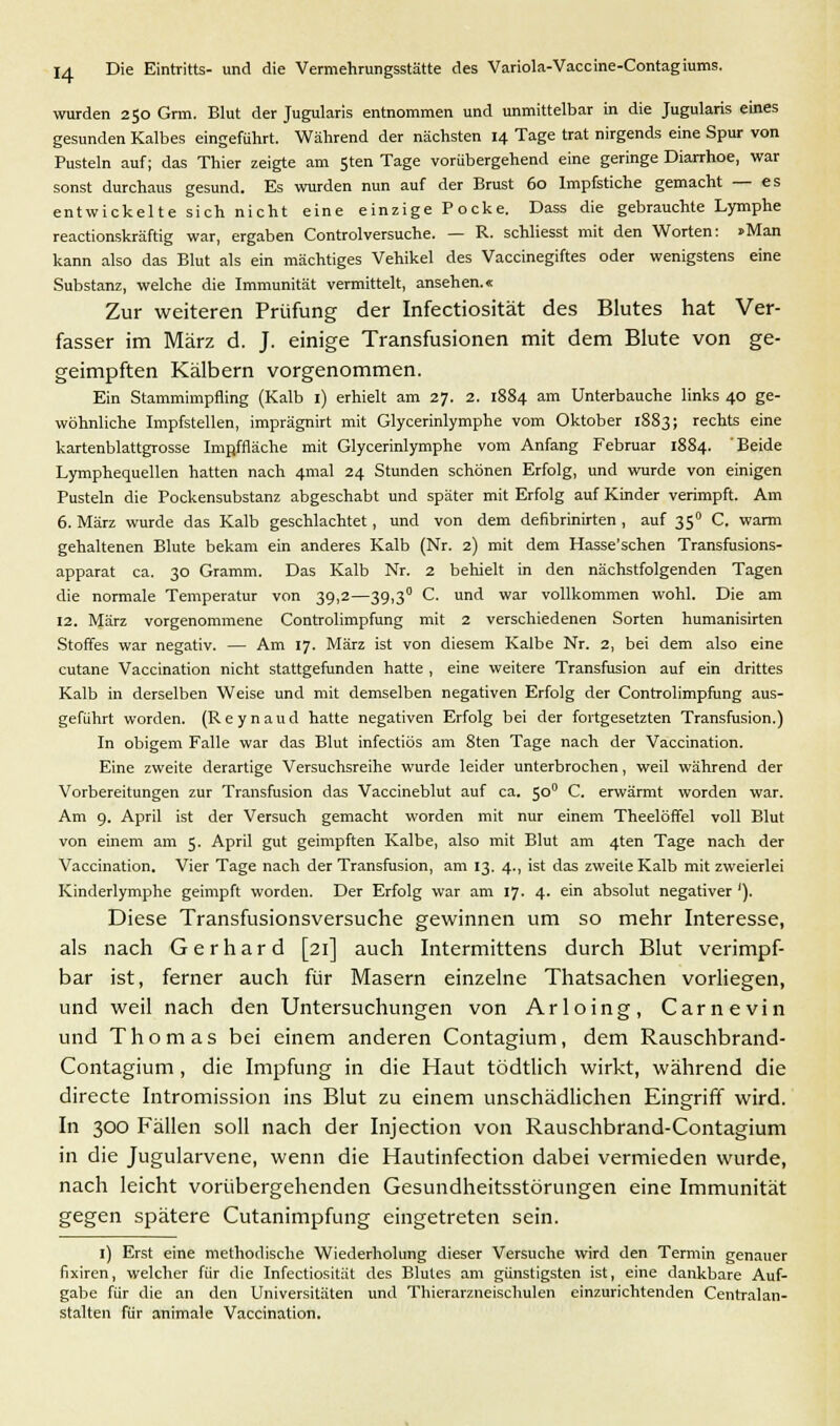 wurden 250 Grm. Blut der Jugularis entnommen und unmittelbar in die Jugularis eines gesunden Kalbes eingeführt. Während der nächsten 14 Tage trat nirgends eine Spur von Pusteln auf; das Thier zeigte am 5ten Tage vorübergehend eine geringe Diarrhoe, war sonst durchaus gesund. Es wurden nun auf der Brust 60 Impfstiche gemacht — es entwickelte sich nicht eine einzige Pocke. Dass die gebrauchte Lymphe reactionskräftig war, ergaben Controlversuche. — R. schliesst mit den Worten: »Man kann also das Blut als ein mächtiges Vehikel des Vaccinegiftes oder wenigstens eine Substanz, welche die Immunität vermittelt, ansehen.« Zur weiteren Prüfung der Infectiosität des Blutes hat Ver- fasser im März d. J. einige Transfusionen mit dem Blute von ge- geimpften Kälbern vorgenommen. Ein Stammimpfling (Kalb 1) erhielt am 27. 2. 1884 am Unterbauche links 40 ge- wöhnliche Impfstellen, imprägnirt mit Glycerinlymphe vom Oktober 1883; rechts eine kartenblattgrosse Impffläche mit Glycerinlymphe vom Anfang Februar 1884. 'Beide Lymphequellen hatten nach 4mal 24 Stunden schönen Erfolg, und wurde von einigen Pusteln die Pockensubstanz abgeschabt und später mit Erfolg auf Kinder verimpft. Am 6. März wurde das Kalb geschlachtet, und von dem defibrinirten , auf 350 C. warm gehaltenen Blute bekam ein anderes Kalb (Nr. 2) mit dem Hasse'schen Transfusions- apparat ca. 30 Gramm. Das Kalb Nr. 2 behielt in den nächstfolgenden Tagen die normale Temperatur von 39,2—39,3° C. und war vollkommen wohl. Die am 12. März vorgenommene Controlimpfung mit 2 verschiedenen Sorten humanisirten Stoffes war negativ. — Am 17. März ist von diesem Kalbe Nr. 2, bei dem also eine cutane Vaccination nicht stattgefunden hatte , eine weitere Transfusion auf ein drittes Kalb in derselben Weise und mit demselben negativen Erfolg der Controlimpfung aus- geführt worden. (R e y n a u d hatte negativen Erfolg bei der fortgesetzten Transfusion.) In obigem Falle war das Blut infectiös am 8ten Tage nach der Vaccination. Eine zweite derartige Versuchsreihe wurde leider unterbrochen, weil während der Vorbereitungen zur Transfusion das Vaccineblut auf ca. 500 C. erwärmt worden war. Am 9. April ist der Versuch gemacht worden mit nur einem Theelöffel voll Blut von einem am 5. April gut geimpften Kalbe, also mit Blut am 4ten Tage nach der Vaccination. Vier Tage nach der Transfusion, am 13. 4., ist das zweite Kalb mit zweierlei Kinderlymphe geimpft worden. Der Erfolg war am 17. 4. ein absolut negativer '). Diese Transfusionsversuche gewinnen um so mehr Interesse, als nach Gerhard [21] auch Intermittens durch Blut verimpf- bar ist, ferner auch für Masern einzelne Thatsachen vorliegen, und weil nach den Untersuchungen von Arloing, Carnevin und Thomas bei einem anderen Contagium, dem Rauschbrand- Contagium , die Impfung in die Haut tödtlich wirkt, während die directe Intromission ins Blut zu einem unschädlichen Eingriff wird. In 300 Fällen soll nach der Injection von Rauschbrand-Contagium in die Jugularvene, wenn die Hautinfection dabei vermieden wurde, nach leicht vorübergehenden Gesundheitsstörungen eine Immunität gegen spätere Cutanimpfung eingetreten sein. 1) Erst eine methodische Wiederholung dieser Versuche wird den Termin genauer fixiren, welcher für die Infectiosität des Blutes am günstigsten ist, eine dankbare Auf- gabe für die an den Universitäten und Thierarzneischulen einzurichtenden Centralan- stalten für animale Vaccination.