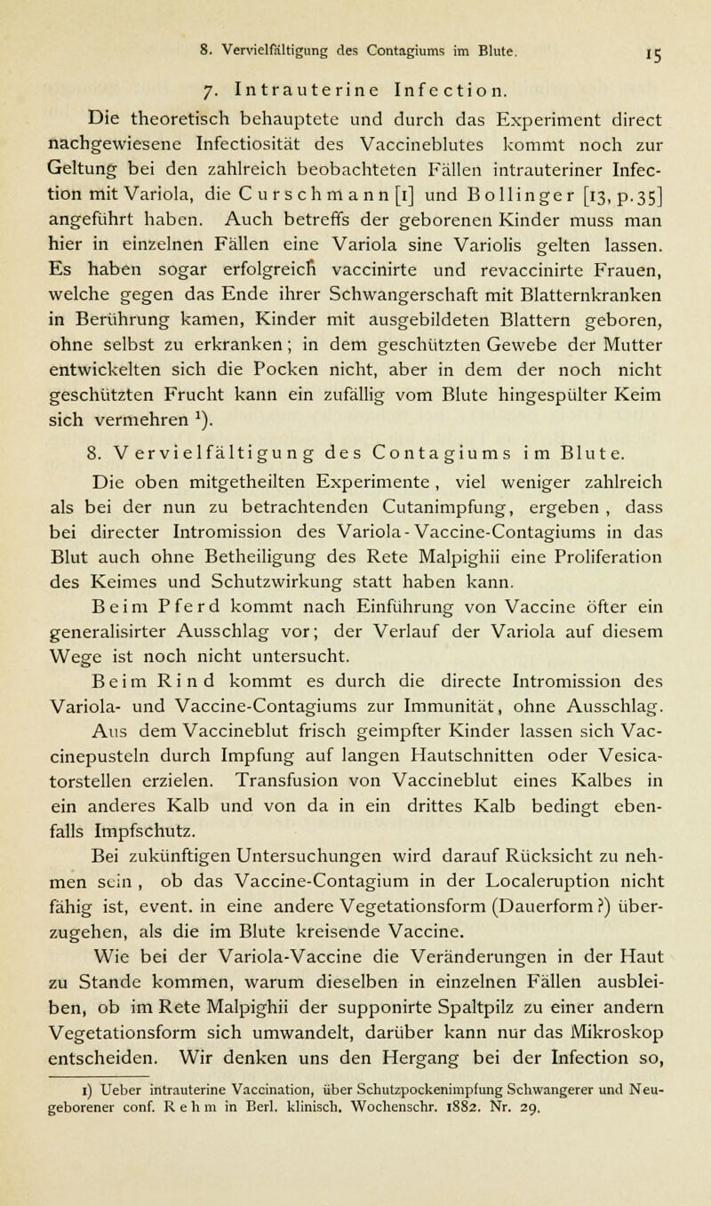 7. Intrauterine Infection. Die theoretisch behauptete und durch das Experiment direct nachgewiesene Infectiosität des Vaccineblutes kommt noch zur Geltung bei den zahlreich beobachteten Fällen intrauteriner Infec- tion mit Variola, die C u r s ch m ann [1] und B ollinge r [13, p.35] angeführt haben. Auch betreffs der geborenen Kinder muss man hier in einzelnen Fällen eine Variola sine Variolis gelten lassen. Es haben sogar erfolgreich vaccinirte und revaccinirte Frauen, welche gegen das Ende ihrer Schwangerschaft mit Blatternkranken in Berührung kamen, Kinder mit ausgebildeten Blattern geboren, ohne selbst zu erkranken; in dem geschützten Gewebe der Mutter entwickelten sich die Pocken nicht, aber in dem der noch nicht geschützten Frucht kann ein zufällig vom Blute hingespülter Keim sich vermehren '). 8. Vervielfältigung des Contagiums im Blute. Die oben mitgetheilten Experimente , viel weniger zahlreich als bei der nun zu betrachtenden Cutanimpfung, ergeben , dass bei directer Intromission des Variola-Vaccine-Contagiums in das Blut auch ohne Betheiligung des Rete Malpighii eine Proliferation des Keimes und Schutzwirkung statt haben kann. Beim P f e r d kommt nach Einführung von Vaccine öfter ein generalisirter Ausschlag vor; der Verlauf der Variola auf diesem Wege ist noch nicht untersucht. Beim Rind kommt es durch die directe Intromission des Variola- und Vaccine-Contagiums zur Immunität, ohne Ausschlag. Aus dem Vaccineblut frisch geimpfter Kinder lassen sich Vac- cinepusteln durch Impfung auf langen Hautschnitten oder Vesica- torstellen erzielen. Transfusion von Vaccineblut eines Kalbes in ein anderes Kalb und von da in ein drittes Kalb bedingt eben- falls Impfschutz. Bei zukünftigen Untersuchungen wird darauf Rücksicht zu neh- men sein , ob das Vaccine-Contagium in der Localeruption nicht fähig ist, event. in eine andere Vegetationsform (Dauerform?) über- zugehen, als die im Blute kreisende Vaccine. Wie bei der Variola-Vaccine die Veränderungen in der Haut zu Stande kommen, warum dieselben in einzelnen Fällen ausblei- ben, ob im Rete Malpighii der supponirte Spaltpilz zu einer andern Vegetationsform sich umwandelt, darüber kann nur das Mikroskop entscheiden. Wir denken uns den Hergang bei der Infection so, 1) Ueber intrauterine Vaccination, über Schutzpockenimpfung Schwangerer und Neu- geborener conf. Rehm in Beil. klinisch. Wochenschr. 1882. Nr. 29.